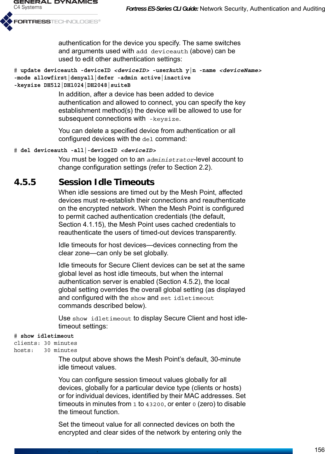 Fortress ES-Series CLI Guide: Network Security, Authentication and Auditing156authentication for the device you specify. The same switches and arguments used with add deviceauth (above) can be used to edit other authentication settings:# update deviceauth -deviceID &lt;deviceID&gt; -userAuth y|n -name &lt;deviceName&gt;-mode allowfirst|denyall|defer -admin active|inactive -keysize DH512|DH1024|DH2048|suiteBIn addition, after a device has been added to device authentication and allowed to connect, you can specify the key establishment method(s) the device will be allowed to use for subsequent connections with -keysize.You can delete a specified device from authentication or all configured devices with the del command:# del deviceauth -all|-deviceID &lt;deviceID&gt;You must be logged on to an administrator-level account to change configuration settings (refer to Section 2.2).4.5.5 Session Idle Timeouts When idle sessions are timed out by the Mesh Point, affected devices must re-establish their connections and reauthenticate on the encrypted network. When the Mesh Point is configured to permit cached authentication credentials (the default, Section 4.1.15), the Mesh Point uses cached credentials to reauthenticate the users of timed-out devices transparently.Idle timeouts for host devices—devices connecting from the clear zone—can only be set globally.Idle timeouts for Secure Client devices can be set at the same global level as host idle timeouts, but when the internal authentication server is enabled (Section 4.5.2), the local global setting overrides the overall global setting (as displayed and configured with the show and set idletimeout commands described below).Use show idletimeout to display Secure Client and host idle-timeout settings:# show idletimeoutclients: 30 minuteshosts:   30 minutesThe output above shows the Mesh Point’s default, 30-minute idle timeout values.You can configure session timeout values globally for all devices, globally for a particular device type (clients or hosts) or for individual devices, identified by their MAC addresses. Set timeouts in minutes from 1 to 43200, or enter 0 (zero) to disable the timeout function.Set the timeout value for all connected devices on both the encrypted and clear sides of the network by entering only the 