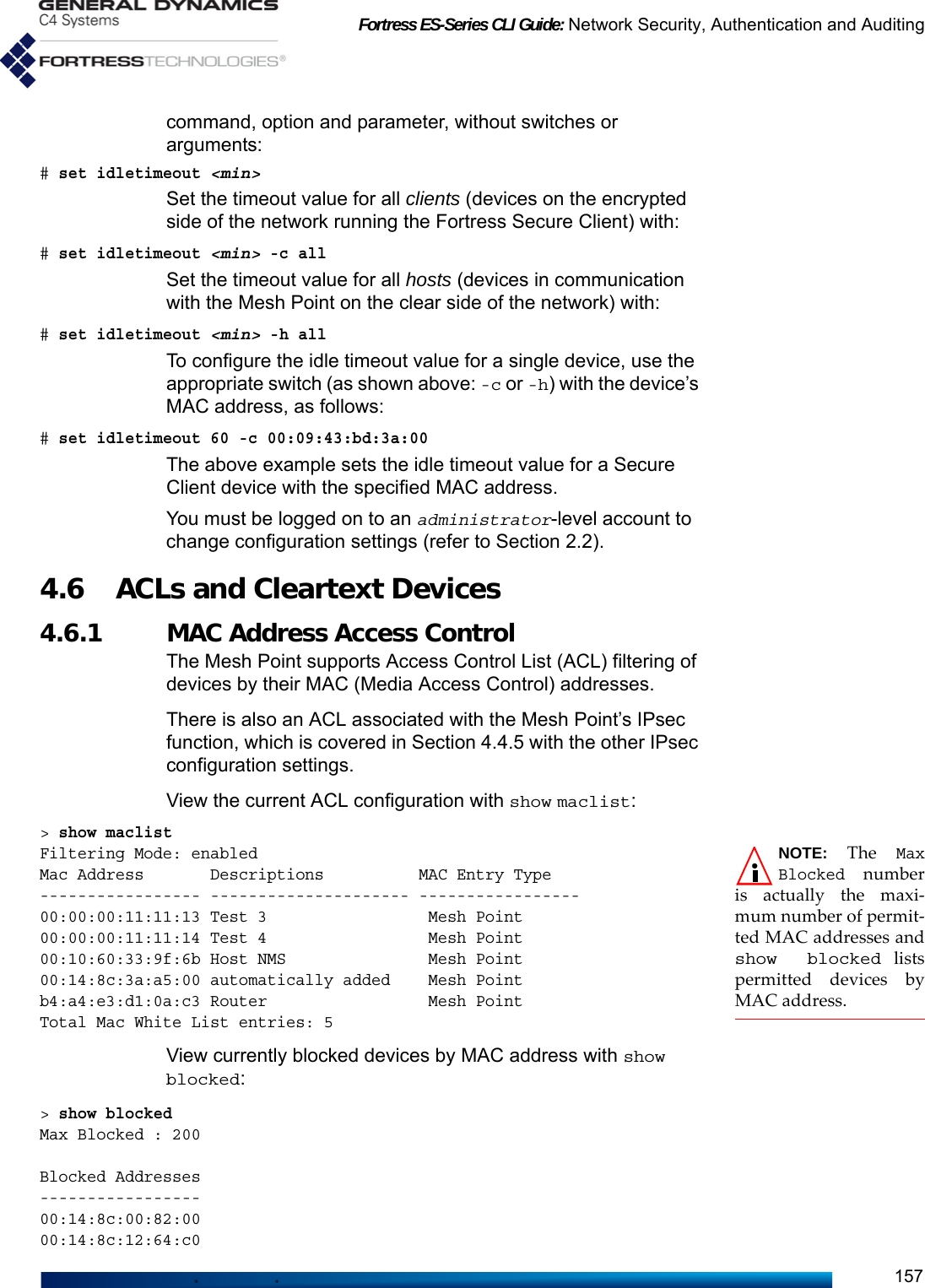 Fortress ES-Series CLI Guide: Network Security, Authentication and Auditing157command, option and parameter, without switches or arguments:# set idletimeout &lt;min&gt;Set the timeout value for all clients (devices on the encrypted side of the network running the Fortress Secure Client) with:# set idletimeout &lt;min&gt; -c allSet the timeout value for all hosts (devices in communication with the Mesh Point on the clear side of the network) with:# set idletimeout &lt;min&gt; -h allTo configure the idle timeout value for a single device, use the appropriate switch (as shown above: -c or -h) with the device’s MAC address, as follows: # set idletimeout 60 -c 00:09:43:bd:3a:00The above example sets the idle timeout value for a Secure Client device with the specified MAC address.You must be logged on to an administrator-level account to change configuration settings (refer to Section 2.2).4.6 ACLs and Cleartext Devices 4.6.1 MAC Address Access Control The Mesh Point supports Access Control List (ACL) filtering of devices by their MAC (Media Access Control) addresses.There is also an ACL associated with the Mesh Point’s IPsec function, which is covered in Section 4.4.5 with the other IPsec configuration settings.View the current ACL configuration with show maclist:&gt; show maclistNOTE: The MaxBlocked numberis actually the maxi-mum number of permit-ted MAC addresses andshow blocked listspermitted devices byMAC address.Filtering Mode: enabledMac Address       Descriptions          MAC Entry Type ----------------- --------------------- -----------------00:00:00:11:11:13 Test 3                 Mesh Point00:00:00:11:11:14 Test 4                 Mesh Point00:10:60:33:9f:6b Host NMS               Mesh Point00:14:8c:3a:a5:00 automatically added    Mesh Pointb4:a4:e3:d1:0a:c3 Router                 Mesh PointTotal Mac White List entries: 5View currently blocked devices by MAC address with show blocked:&gt; show blockedMax Blocked : 200Blocked Addresses-----------------00:14:8c:00:82:0000:14:8c:12:64:c0