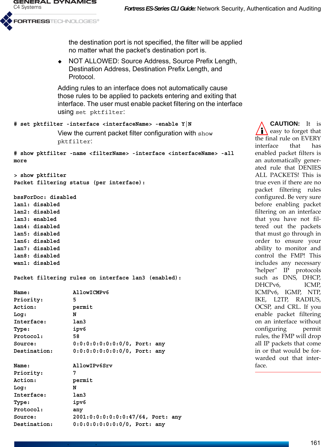 Fortress ES-Series CLI Guide: Network Security, Authentication and Auditing161the destination port is not specified, the filter will be applied no matter what the packet&apos;s destination port is.NOT ALLOWED: Source Address, Source Prefix Length, Destination Address, Destination Prefix Length, and Protocol.Adding rules to an interface does not automatically cause those rules to be applied to packets entering and exiting that interface. The user must enable packet filtering on the interface using set pktfilter:CAUTION: It iseasy to forget thatthe final rule on EVERYinterface that hasenabled packet filters isan automatically gener-ated rule that DENIESALL PACKETS! This istrue even if there are nopacket filtering rulesconfigured. Be very surebefore enabling packetfiltering on an interfacethat you have not fil-tered out the packetsthat must go through inorder to ensure yourability to monitor andcontrol the FMP! Thisincludes any necessary&quot;helper&quot; IP protocolssuch as DNS, DHCP,DHCPv6, ICMP,ICMPv6, IGMP, NTP,IKE, L2TP, RADIUS,OCSP, and CRL. If youenable packet filteringon an interface withoutconfiguring permitrules, the FMP will dropall IP packets that comein or that would be for-warded out that inter-face.# set pktfilter -interface &lt;interfaceName&gt; -enable Y|NView the current packet filter configuration with show pktfilter:# show pktfilter -name &lt;filterName&gt; -interface &lt;interfaceName&gt; -all more  &gt; show pktfilterPacket filtering status (per interface):bssForDoc: disabledlan1: disabledlan2: disabledlan3: enabledlan4: disabledlan5: disabledlan6: disabledlan7: disabledlan8: disabledwan1: disabledPacket filtering rules on interface lan3 (enabled):Name:             AllowICMPv6Priority:         5Action:           permitLog:              NInterface:        lan3Type:             ipv6Protocol:         58Source:           0:0:0:0:0:0:0:0/0, Port: anyDestination:      0:0:0:0:0:0:0:0/0, Port: anyName:             AllowIPv6SrvPriority:         7Action:           permitLog:              NInterface:        lan3Type:             ipv6Protocol:         anySource:           2001:0:0:0:0:0:0:47/64, Port: anyDestination:      0:0:0:0:0:0:0:0/0, Port: any