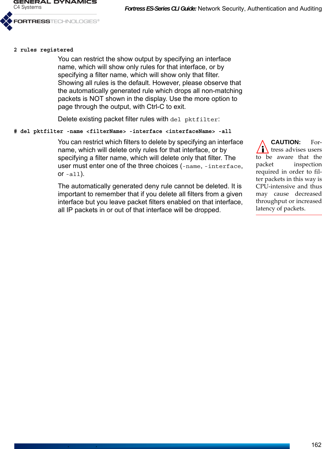 Fortress ES-Series CLI Guide: Network Security, Authentication and Auditing1622 rules registeredYou can restrict the show output by specifying an interface name, which will show only rules for that interface, or by specifying a filter name, which will show only that filter. Showing all rules is the default. However, please observe that the automatically generated rule which drops all non-matching packets is NOT shown in the display. Use the more option to page through the output, with Ctrl-C to exit.Delete existing packet filter rules with del pktfilter:# del pktfilter -name &lt;filterName&gt; -interface &lt;interfaceName&gt; -all CAUTION: For-tress advises usersto be aware that thepacket inspectionrequired in order to fil-ter packets in this way isCPU-intensive and thusmay cause decreasedthroughput or increasedlatency of packets.You can restrict which filters to delete by specifying an interface name, which will delete only rules for that interface, or by specifying a filter name, which will delete only that filter. The user must enter one of the three choices (-name, -interface, or -all). The automatically generated deny rule cannot be deleted. It is important to remember that if you delete all filters from a given interface but you leave packet filters enabled on that interface, all IP packets in or out of that interface will be dropped.