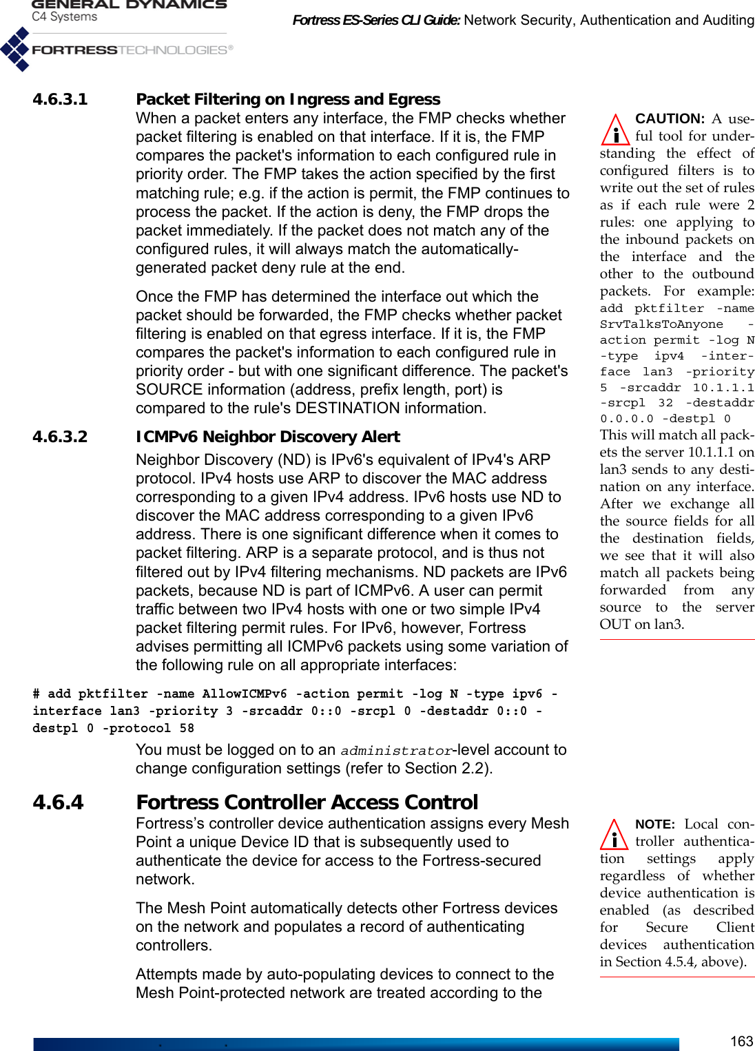 Fortress ES-Series CLI Guide: Network Security, Authentication and Auditing1634.6.3.1 Packet Filtering on Ingress and Egress CAUTION: A use-ful tool for under-standing the effect ofconfigured filters is towrite out the set of rulesas if each rule were 2rules: one applying tothe inbound packets onthe interface and theother to the outboundpackets. For example:add pktfilter -nameSrvTalksToAnyone -action permit -log N-type ipv4 -inter-face lan3 -priority5 -srcaddr 10.1.1.1-srcpl 32 -destaddr0.0.0.0 -destpl 0This will match all pack-ets the server 10.1.1.1 onlan3 sends to any desti-nation on any interface.After we exchange allthe source fields for allthe destination fields,we see that it will alsomatch all packets beingforwarded from anysource to the serverOUT on lan3.When a packet enters any interface, the FMP checks whether packet filtering is enabled on that interface. If it is, the FMP compares the packet&apos;s information to each configured rule in priority order. The FMP takes the action specified by the first matching rule; e.g. if the action is permit, the FMP continues to process the packet. If the action is deny, the FMP drops the packet immediately. If the packet does not match any of the configured rules, it will always match the automatically-generated packet deny rule at the end.Once the FMP has determined the interface out which the packet should be forwarded, the FMP checks whether packet filtering is enabled on that egress interface. If it is, the FMP compares the packet&apos;s information to each configured rule in priority order - but with one significant difference. The packet&apos;s SOURCE information (address, prefix length, port) is compared to the rule&apos;s DESTINATION information.4.6.3.2 ICMPv6 Neighbor Discovery AlertNeighbor Discovery (ND) is IPv6&apos;s equivalent of IPv4&apos;s ARP protocol. IPv4 hosts use ARP to discover the MAC address corresponding to a given IPv4 address. IPv6 hosts use ND to discover the MAC address corresponding to a given IPv6 address. There is one significant difference when it comes to packet filtering. ARP is a separate protocol, and is thus not filtered out by IPv4 filtering mechanisms. ND packets are IPv6 packets, because ND is part of ICMPv6. A user can permit traffic between two IPv4 hosts with one or two simple IPv4 packet filtering permit rules. For IPv6, however, Fortress advises permitting all ICMPv6 packets using some variation of the following rule on all appropriate interfaces:# add pktfilter -name AllowICMPv6 -action permit -log N -type ipv6 -interface lan3 -priority 3 -srcaddr 0::0 -srcpl 0 -destaddr 0::0 -destpl 0 -protocol 58You must be logged on to an administrator-level account to change configuration settings (refer to Section 2.2).4.6.4 Fortress Controller Access Control  NOTE: Local con-troller authentica-tion settings applyregardless of whetherdevice authentication isenabled (as describedfor Secure Clientdevices authenticationin Section 4.5.4, above).Fortress’s controller device authentication assigns every Mesh Point a unique Device ID that is subsequently used to authenticate the device for access to the Fortress-secured network.The Mesh Point automatically detects other Fortress devices on the network and populates a record of authenticating controllers. Attempts made by auto-populating devices to connect to the Mesh Point-protected network are treated according to the 