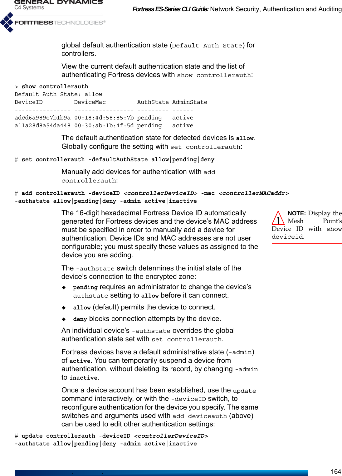 Fortress ES-Series CLI Guide: Network Security, Authentication and Auditing164global default authentication state (Default Auth State) for controllers.View the current default authentication state and the list of authenticating Fortress devices with show controllerauth:&gt; show controllerauthDefault Auth State: allowDeviceID         DeviceMac         AuthState AdminState---------------- ----------------- --------- ------adcd6a989e7b1b9a 00:18:4d:58:85:7b pending   activea11a28d8a54da448 00:30:ab:1b:4f:5d pending   activeThe default authentication state for detected devices is allow. Globally configure the setting with set controllerauth:# set controllerauth -defaultAuthState allow|pending|denyManually add devices for authentication with add controllerauth:# add controllerauth -deviceID &lt;controllerDeviceID&gt; -mac &lt;controllerMACaddr&gt; -authstate allow|pending|deny -admin active|inactiveNOTE: Display theMesh Point’sDevice ID with showdeviceid.The 16-digit hexadecimal Fortress Device ID automatically generated for Fortress devices and the device’s MAC address must be specified in order to manually add a device for authentication. Device IDs and MAC addresses are not user configurable; you must specify these values as assigned to the device you are adding.The -authstate switch determines the initial state of the device’s connection to the encrypted zone: pending requires an administrator to change the device’s authstate setting to allow before it can connect. allow (default) permits the device to connect. deny blocks connection attempts by the device.An individual device’s -authstate overrides the global authentication state set with set controllerauth.Fortress devices have a default administrative state (-admin) of active. You can temporarily suspend a device from authentication, without deleting its record, by changing -admin to inactive. Once a device account has been established, use the update command interactively, or with the -deviceID switch, to reconfigure authentication for the device you specify. The same switches and arguments used with add deviceauth (above) can be used to edit other authentication settings:# update controllerauth -deviceID &lt;controllerDeviceID&gt; -authstate allow|pending|deny -admin active|inactive