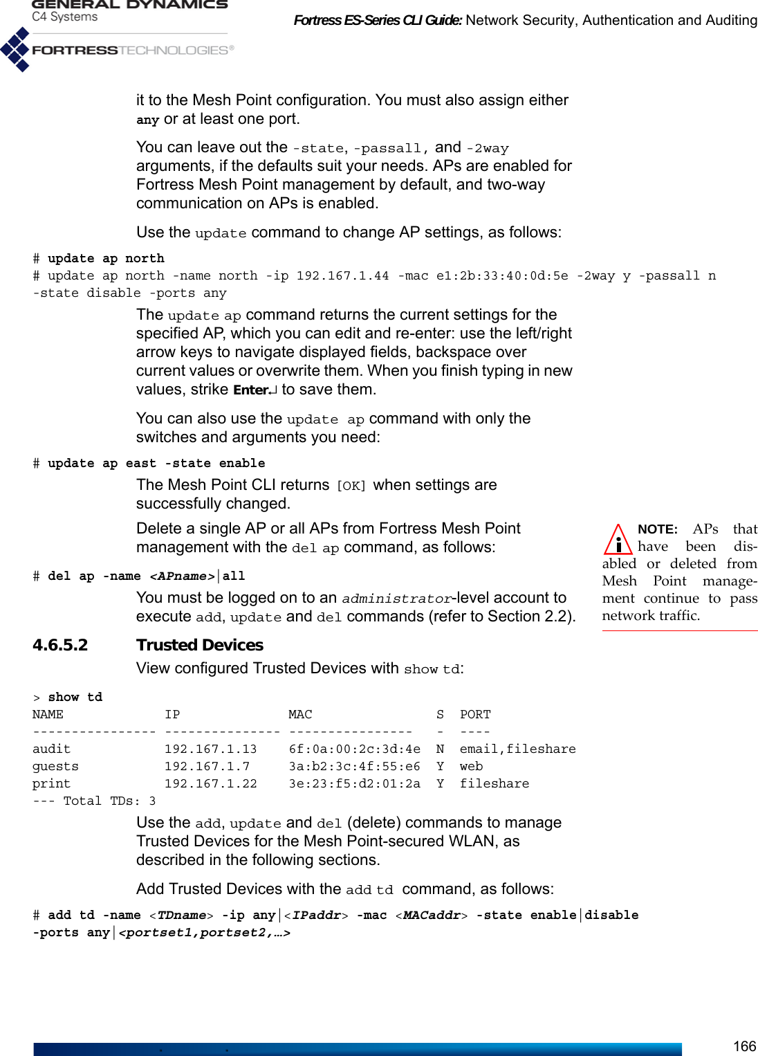 Fortress ES-Series CLI Guide: Network Security, Authentication and Auditing166it to the Mesh Point configuration. You must also assign either any or at least one port.You can leave out the -state, -passall, and -2way arguments, if the defaults suit your needs. APs are enabled for Fortress Mesh Point management by default, and two-way communication on APs is enabled.Use the update command to change AP settings, as follows:# update ap north# update ap north -name north -ip 192.167.1.44 -mac e1:2b:33:40:0d:5e -2way y -passall n -state disable -ports anyThe update ap command returns the current settings for the specified AP, which you can edit and re-enter: use the left/right arrow keys to navigate displayed fields, backspace over current values or overwrite them. When you finish typing in new values, strike Enter↵ to save them. You can also use the update ap command with only the switches and arguments you need:# update ap east -state enableThe Mesh Point CLI returns [OK] when settings are successfully changed.NOTE: APs thathave been dis-abled or deleted fromMesh Point manage-ment continue to passnetwork traffic.Delete a single AP or all APs from Fortress Mesh Point management with the del ap command, as follows:# del ap -name &lt;APname&gt;|allYou must be logged on to an administrator-level account to execute add, update and del commands (refer to Section 2.2).4.6.5.2 Trusted Devices View configured Trusted Devices with show td:&gt; show tdNAME             IP              MAC                S  PORT---------------- --------------- ----------------   -  ----audit            192.167.1.13    6f:0a:00:2c:3d:4e  N  email,fileshareguests           192.167.1.7     3a:b2:3c:4f:55:e6  Y  webprint            192.167.1.22    3e:23:f5:d2:01:2a  Y  fileshare--- Total TDs: 3Use the add, update and del (delete) commands to manage Trusted Devices for the Mesh Point-secured WLAN, as described in the following sections.Add Trusted Devices with the add td command, as follows:# add td -name &lt;TDname&gt; -ip any|&lt;IPaddr&gt; -mac &lt;MACaddr&gt; -state enable|disable -ports any|&lt;portset1,portset2,…&gt;