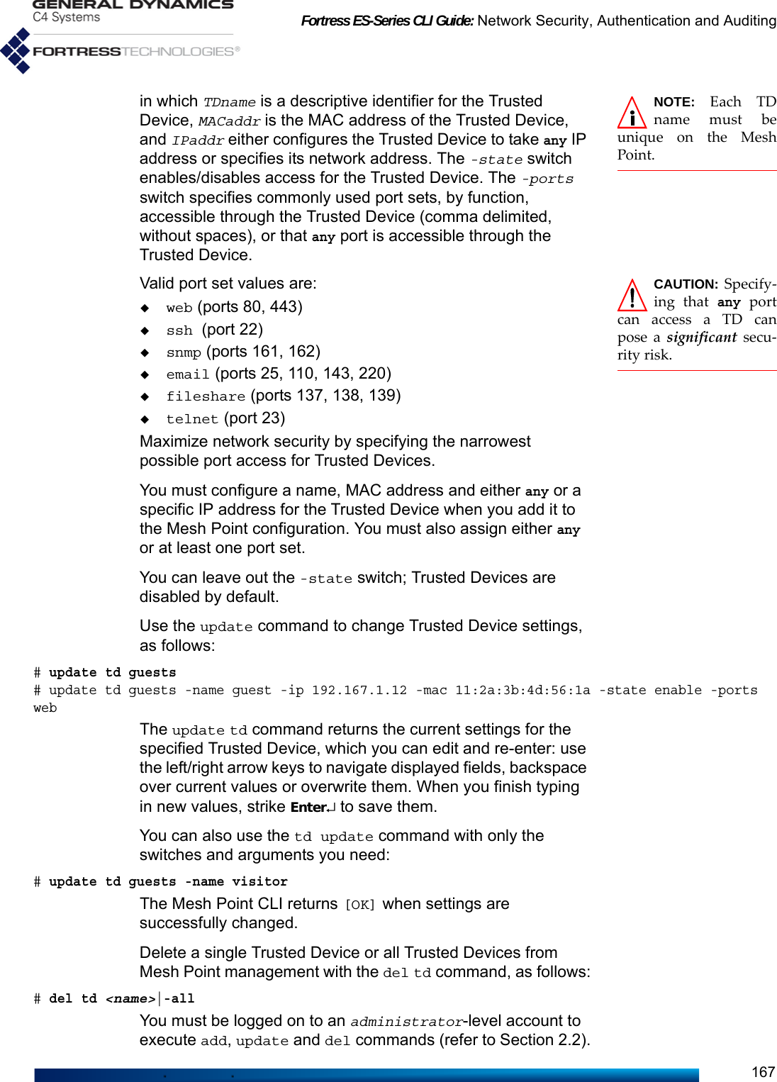 Fortress ES-Series CLI Guide: Network Security, Authentication and Auditing167NOTE: Each TDname must beunique on the MeshPoint.in which TDname is a descriptive identifier for the Trusted Device, MACaddr is the MAC address of the Trusted Device, and IPaddr either configures the Trusted Device to take any IP address or specifies its network address. The -state switch enables/disables access for the Trusted Device. The -ports switch specifies commonly used port sets, by function, accessible through the Trusted Device (comma delimited, without spaces), or that any port is accessible through the Trusted Device.CAUTION: Specify-ing that any portcan access a TD canpose a significant secu-rity risk.Valid port set values are: web (ports 80, 443)ssh (port 22)snmp (ports 161, 162)email (ports 25, 110, 143, 220)fileshare (ports 137, 138, 139)telnet (port 23)Maximize network security by specifying the narrowest possible port access for Trusted Devices.You must configure a name, MAC address and either any or a specific IP address for the Trusted Device when you add it to the Mesh Point configuration. You must also assign either any or at least one port set.You can leave out the -state switch; Trusted Devices are disabled by default.Use the update command to change Trusted Device settings, as follows:# update td guests # update td guests -name guest -ip 192.167.1.12 -mac 11:2a:3b:4d:56:1a -state enable -ports webThe update td command returns the current settings for the specified Trusted Device, which you can edit and re-enter: use the left/right arrow keys to navigate displayed fields, backspace over current values or overwrite them. When you finish typing in new values, strike Enter↵ to save them. You can also use the td update command with only the switches and arguments you need:# update td guests -name visitorThe Mesh Point CLI returns [OK] when settings are successfully changed.Delete a single Trusted Device or all Trusted Devices from Mesh Point management with the del td command, as follows:# del td &lt;name&gt;|-allYou must be logged on to an administrator-level account to execute add, update and del commands (refer to Section 2.2).