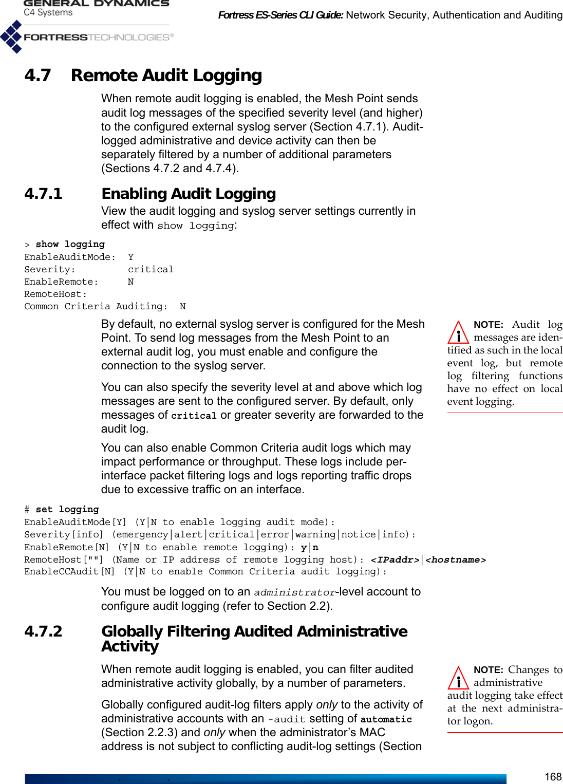 Fortress ES-Series CLI Guide: Network Security, Authentication and Auditing1684.7 Remote Audit Logging When remote audit logging is enabled, the Mesh Point sends audit log messages of the specified severity level (and higher) to the configured external syslog server (Section 4.7.1). Audit-logged administrative and device activity can then be separately filtered by a number of additional parameters (Sections 4.7.2 and 4.7.4).4.7.1 Enabling Audit Logging View the audit logging and syslog server settings currently in effect with show logging:&gt; show loggingEnableAuditMode:  YSeverity:         criticalEnableRemote:     NRemoteHost:Common Criteria Auditing:  NNOTE: Audit logmessages are iden-tified as such in the localevent log, but remotelog filtering functionshave no effect on localevent logging.By default, no external syslog server is configured for the Mesh Point. To send log messages from the Mesh Point to an external audit log, you must enable and configure the connection to the syslog server. You can also specify the severity level at and above which log messages are sent to the configured server. By default, only messages of critical or greater severity are forwarded to the audit log.You can also enable Common Criteria audit logs which may impact performance or throughput. These logs include per-interface packet filtering logs and logs reporting traffic drops due to excessive traffic on an interface.# set loggingEnableAuditMode[Y] (Y|N to enable logging audit mode):Severity[info] (emergency|alert|critical|error|warning|notice|info):EnableRemote[N] (Y|N to enable remote logging): y|nRemoteHost[&quot;&quot;] (Name or IP address of remote logging host): &lt;IPaddr&gt;|&lt;hostname&gt;EnableCCAudit[N] (Y|N to enable Common Criteria audit logging):You must be logged on to an administrator-level account to configure audit logging (refer to Section 2.2).4.7.2 Globally Filtering Audited Administrative Activity NOTE: Changes toadministrativeaudit logging take effectat the next administra-tor logon.When remote audit logging is enabled, you can filter audited administrative activity globally, by a number of parameters. Globally configured audit-log filters apply only to the activity of administrative accounts with an -audit setting of automatic (Section 2.2.3) and only when the administrator’s MAC address is not subject to conflicting audit-log settings (Section 