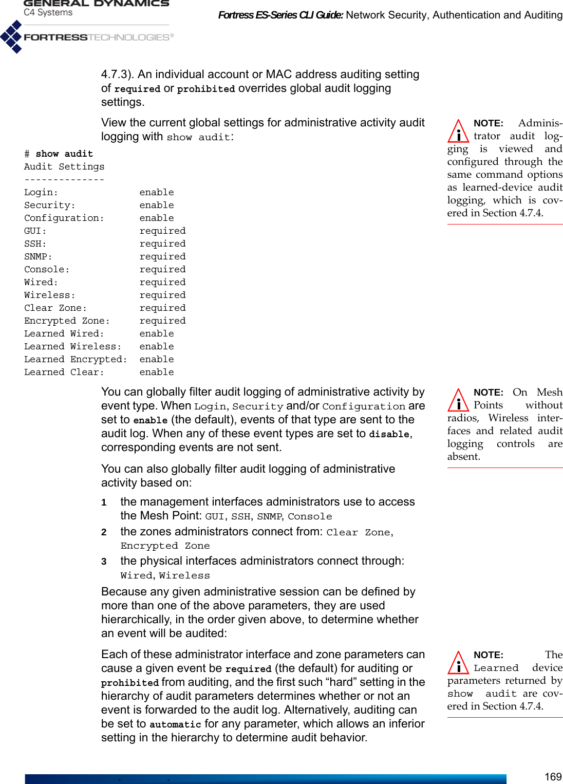 Fortress ES-Series CLI Guide: Network Security, Authentication and Auditing1694.7.3). An individual account or MAC address auditing setting of required or prohibited overrides global audit logging settings. NOTE: Adminis-trator audit log-ging is viewed andconfigured through thesame command optionsas learned-device auditlogging, which is cov-ered in Section 4.7.4.View the current global settings for administrative activity audit logging with show audit:# show auditAudit Settings--------------Login:              enableSecurity:           enableConfiguration:      enableGUI:                requiredSSH:                requiredSNMP:               requiredConsole:            requiredWired:              requiredWireless:           required Clear Zone:         requiredEncrypted Zone:     requiredLearned Wired:      enableLearned Wireless:   enableLearned Encrypted:  enableLearned Clear:      enableNOTE: On MeshPoints withoutradios, Wireless inter-faces and related auditlogging controls areabsent.You can globally filter audit logging of administrative activity by event type. When Login, Security and/or Configuration are set to enable (the default), events of that type are sent to the audit log. When any of these event types are set to disable, corresponding events are not sent.You can also globally filter audit logging of administrative activity based on:1the management interfaces administrators use to access the Mesh Point: GUI, SSH, SNMP, Console2the zones administrators connect from: Clear Zone, Encrypted Zone3the physical interfaces administrators connect through: Wired, WirelessBecause any given administrative session can be defined by more than one of the above parameters, they are used hierarchically, in the order given above, to determine whether an event will be audited:NOTE: TheLearned deviceparameters returned byshow audit are cov-ered in Section 4.7.4.Each of these administrator interface and zone parameters can cause a given event be required (the default) for auditing or prohibited from auditing, and the first such “hard” setting in the hierarchy of audit parameters determines whether or not an event is forwarded to the audit log. Alternatively, auditing can be set to automatic for any parameter, which allows an inferior setting in the hierarchy to determine audit behavior. 