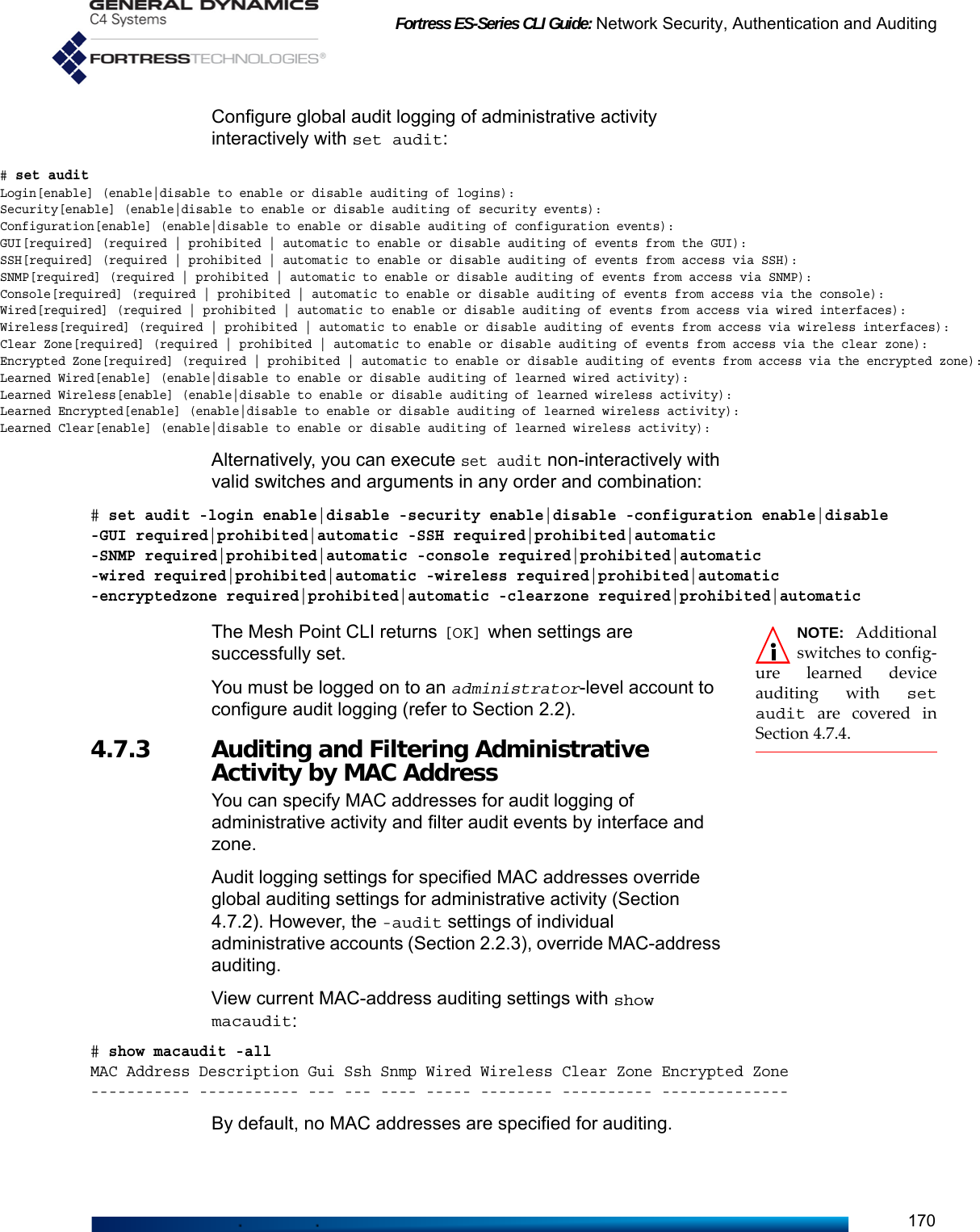 Fortress ES-Series CLI Guide: Network Security, Authentication and Auditing170Configure global audit logging of administrative activity interactively with set audit:Alternatively, you can execute set audit non-interactively with valid switches and arguments in any order and combination:# set audit -login enable|disable -security enable|disable -configuration enable|disable -GUI required|prohibited|automatic -SSH required|prohibited|automatic -SNMP required|prohibited|automatic -console required|prohibited|automatic -wired required|prohibited|automatic -wireless required|prohibited|automatic -encryptedzone required|prohibited|automatic -clearzone required|prohibited|automatic NOTE: Additionalswitches to config-ure learned deviceauditing with setaudit are covered inSection 4.7.4.The Mesh Point CLI returns [OK] when settings are successfully set. You must be logged on to an administrator-level account to configure audit logging (refer to Section 2.2).4.7.3 Auditing and Filtering Administrative Activity by MAC Address You can specify MAC addresses for audit logging of administrative activity and filter audit events by interface and zone.Audit logging settings for specified MAC addresses override global auditing settings for administrative activity (Section 4.7.2). However, the -audit settings of individual administrative accounts (Section 2.2.3), override MAC-address auditing.View current MAC-address auditing settings with show macaudit:# show macaudit -allMAC Address Description Gui Ssh Snmp Wired Wireless Clear Zone Encrypted Zone----------- ----------- --- --- ---- ----- -------- ---------- --------------By default, no MAC addresses are specified for auditing.# set auditLogin[enable] (enable|disable to enable or disable auditing of logins):Security[enable] (enable|disable to enable or disable auditing of security events):Configuration[enable] (enable|disable to enable or disable auditing of configuration events):GUI[required] (required | prohibited | automatic to enable or disable auditing of events from the GUI):SSH[required] (required | prohibited | automatic to enable or disable auditing of events from access via SSH):SNMP[required] (required | prohibited | automatic to enable or disable auditing of events from access via SNMP):Console[required] (required | prohibited | automatic to enable or disable auditing of events from access via the console):Wired[required] (required | prohibited | automatic to enable or disable auditing of events from access via wired interfaces):Wireless[required] (required | prohibited | automatic to enable or disable auditing of events from access via wireless interfaces):Clear Zone[required] (required | prohibited | automatic to enable or disable auditing of events from access via the clear zone):Encrypted Zone[required] (required | prohibited | automatic to enable or disable auditing of events from access via the encrypted zone):Learned Wired[enable] (enable|disable to enable or disable auditing of learned wired activity):Learned Wireless[enable] (enable|disable to enable or disable auditing of learned wireless activity):Learned Encrypted[enable] (enable|disable to enable or disable auditing of learned wireless activity):Learned Clear[enable] (enable|disable to enable or disable auditing of learned wireless activity):