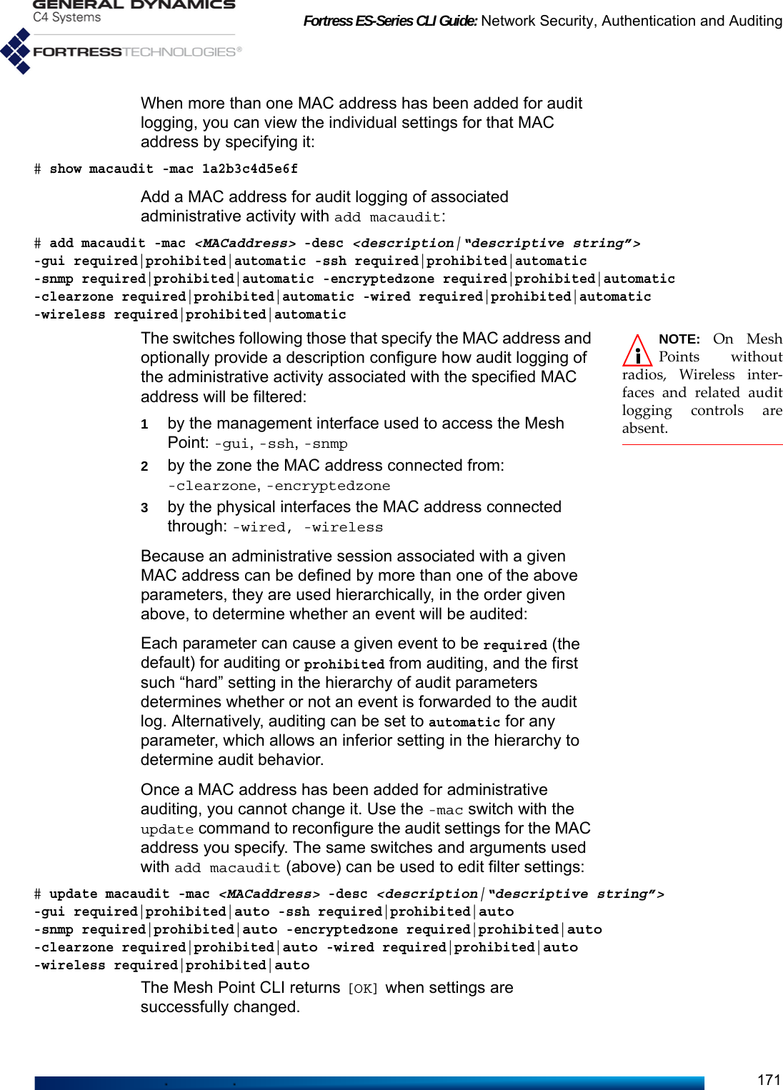 Fortress ES-Series CLI Guide: Network Security, Authentication and Auditing171When more than one MAC address has been added for audit logging, you can view the individual settings for that MAC address by specifying it:# show macaudit -mac 1a2b3c4d5e6fAdd a MAC address for audit logging of associated administrative activity with add macaudit:# add macaudit -mac &lt;MACaddress&gt; -desc &lt;description|“descriptive string”&gt; -gui required|prohibited|automatic -ssh required|prohibited|automatic -snmp required|prohibited|automatic -encryptedzone required|prohibited|automatic -clearzone required|prohibited|automatic -wired required|prohibited|automatic -wireless required|prohibited|automaticNOTE: On MeshPoints withoutradios, Wireless inter-faces and related auditlogging controls areabsent.The switches following those that specify the MAC address and optionally provide a description configure how audit logging of the administrative activity associated with the specified MAC address will be filtered:1by the management interface used to access the Mesh Point: -gui, -ssh, -snmp2by the zone the MAC address connected from: -clearzone, -encryptedzone3by the physical interfaces the MAC address connected through: -wired, -wirelessBecause an administrative session associated with a given MAC address can be defined by more than one of the above parameters, they are used hierarchically, in the order given above, to determine whether an event will be audited:Each parameter can cause a given event to be required (the default) for auditing or prohibited from auditing, and the first such “hard” setting in the hierarchy of audit parameters determines whether or not an event is forwarded to the audit log. Alternatively, auditing can be set to automatic for any parameter, which allows an inferior setting in the hierarchy to determine audit behavior.Once a MAC address has been added for administrative auditing, you cannot change it. Use the -mac switch with the update command to reconfigure the audit settings for the MAC address you specify. The same switches and arguments used with add macaudit (above) can be used to edit filter settings:# update macaudit -mac &lt;MACaddress&gt; -desc &lt;description|“descriptive string”&gt; -gui required|prohibited|auto -ssh required|prohibited|auto -snmp required|prohibited|auto -encryptedzone required|prohibited|auto -clearzone required|prohibited|auto -wired required|prohibited|auto -wireless required|prohibited|autoThe Mesh Point CLI returns [OK] when settings are successfully changed. 