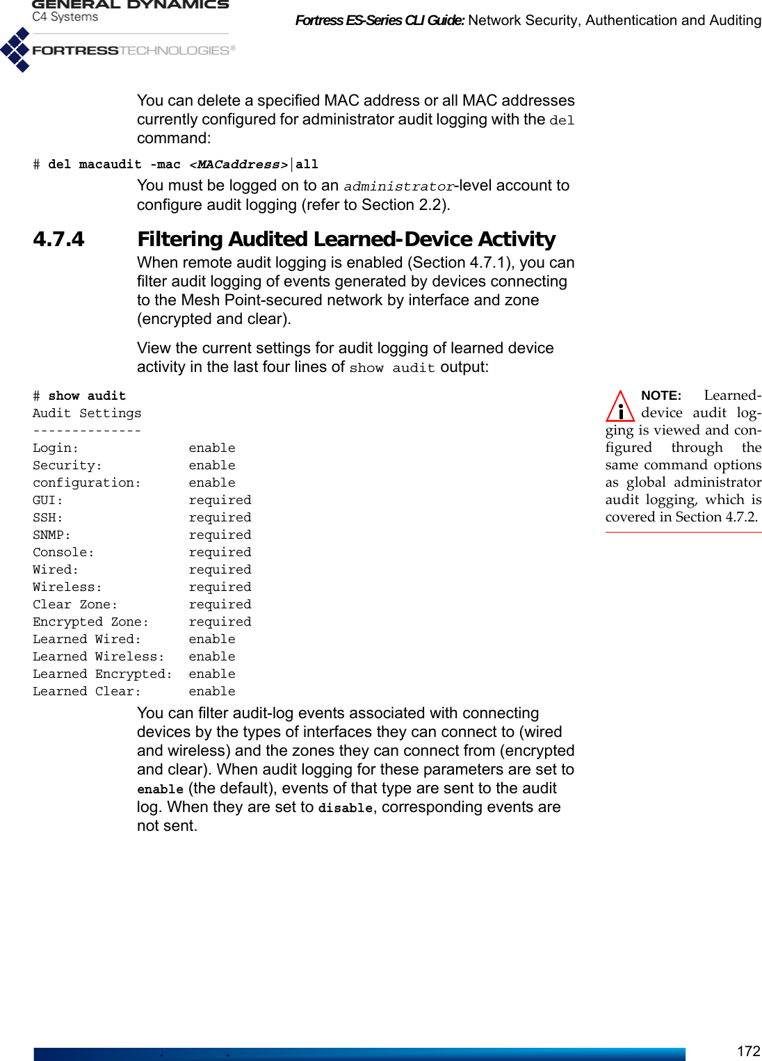 Fortress ES-Series CLI Guide: Network Security, Authentication and Auditing172You can delete a specified MAC address or all MAC addresses currently configured for administrator audit logging with the del command:# del macaudit -mac &lt;MACaddress&gt;|allYou must be logged on to an administrator-level account to configure audit logging (refer to Section 2.2).4.7.4 Filtering Audited Learned-Device Activity When remote audit logging is enabled (Section 4.7.1), you can filter audit logging of events generated by devices connecting to the Mesh Point-secured network by interface and zone (encrypted and clear). View the current settings for audit logging of learned device activity in the last four lines of show audit output:NOTE: Learned-device audit log-ging is viewed and con-figured through thesame command optionsas global administratoraudit logging, which iscovered in Section 4.7.2.# show auditAudit Settings--------------Login:              enableSecurity:           enableconfiguration:      enableGUI:                requiredSSH:                requiredSNMP:               requiredConsole:            requiredWired:              requiredWireless:           requiredClear Zone:         requiredEncrypted Zone:     requiredLearned Wired:      enableLearned Wireless:   enableLearned Encrypted:  enableLearned Clear:      enableYou can filter audit-log events associated with connecting devices by the types of interfaces they can connect to (wired and wireless) and the zones they can connect from (encrypted and clear). When audit logging for these parameters are set to enable (the default), events of that type are sent to the audit log. When they are set to disable, corresponding events are not sent.