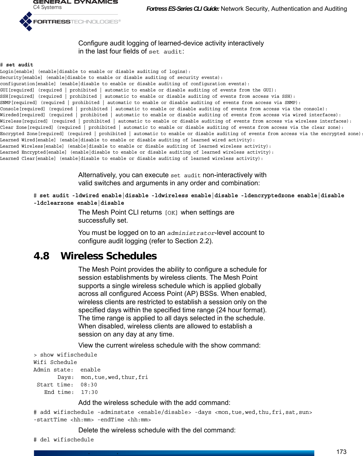 Fortress ES-Series CLI Guide: Network Security, Authentication and Auditing173Configure audit logging of learned-device activity interactively in the last four fields of set audit:Alternatively, you can execute set audit non-interactively with valid switches and arguments in any order and combination:# set audit -ldwired enable|disable -ldwireless enable|disable -ldencryptedzone enable|disable -ldclearzone enable|disable The Mesh Point CLI returns [OK] when settings are successfully set. You must be logged on to an administrator-level account to configure audit logging (refer to Section 2.2).4.8 Wireless SchedulesThe Mesh Point provides the ability to configure a schedule for session establishments by wireless clients. The Mesh Point supports a single wireless schedule which is applied globally across all configured Access Point (AP) BSSs. When enabled, wireless clients are restricted to establish a session only on the specified days within the specified time range (24 hour format). The time range is applied to all days selected in the schedule. When disabled, wireless clients are allowed to establish a session on any day at any time.View the current wireless schedule with the show command:&gt; show wifischeduleWifi ScheduleAdmin state:  enable    Days:  mon,tue,wed,thur,fri Start time:  08:30End time:  17:30Add the wireless schedule with the add command:# add wifischedule -adminstate &lt;enable/disable&gt; -days &lt;mon,tue,wed,thu,fri,sat,sun&gt; -startTime &lt;hh:mm&gt; -endTime &lt;hh:mm&gt;Delete the wireless schedule with the del command:# del wifischedule# set auditLogin[enable] (enable|disable to enable or disable auditing of logins):Security[enable] (enable|disable to enable or disable auditing of security events):configuration[enable] (enable|disable to enable or disable auditing of configuration events):GUI[required] (required | prohibited | automatic to enable or disable auditing of events from the GUI):SSH[required] (required | prohibited | automatic to enable or disable auditing of events from access via SSH):SNMP[required] (required | prohibited | automatic to enable or disable auditing of events from access via SNMP):Console[required] (required | prohibited | automatic to enable or disable auditing of events from access via the console):Wireded[required] (required | prohibited | automatic to enable or disable auditing of events from access via wired interfaces):Wireless[required] (required | prohibited | automatic to enable or disable auditing of events from access via wireless interfaces):Clear Zone[required] (required | prohibited | automatic to enable or disable auditing of events from access via the clear zone):Encrypted Zone[required] (required | prohibited | automatic to enable or disable auditing of events from access via the encrypted zone):Learned Wired[enable] (enable|disable to enable or disable auditing of learned wired activity):Learned Wireless[enable] (enable|disable to enable or disable auditing of learned wireless activity):Learned Encrypted[enable] (enable|disable to enable or disable auditing of learned wireless activity):Learned Clear[enable] (enable|disable to enable or disable auditing of learned wireless activity):