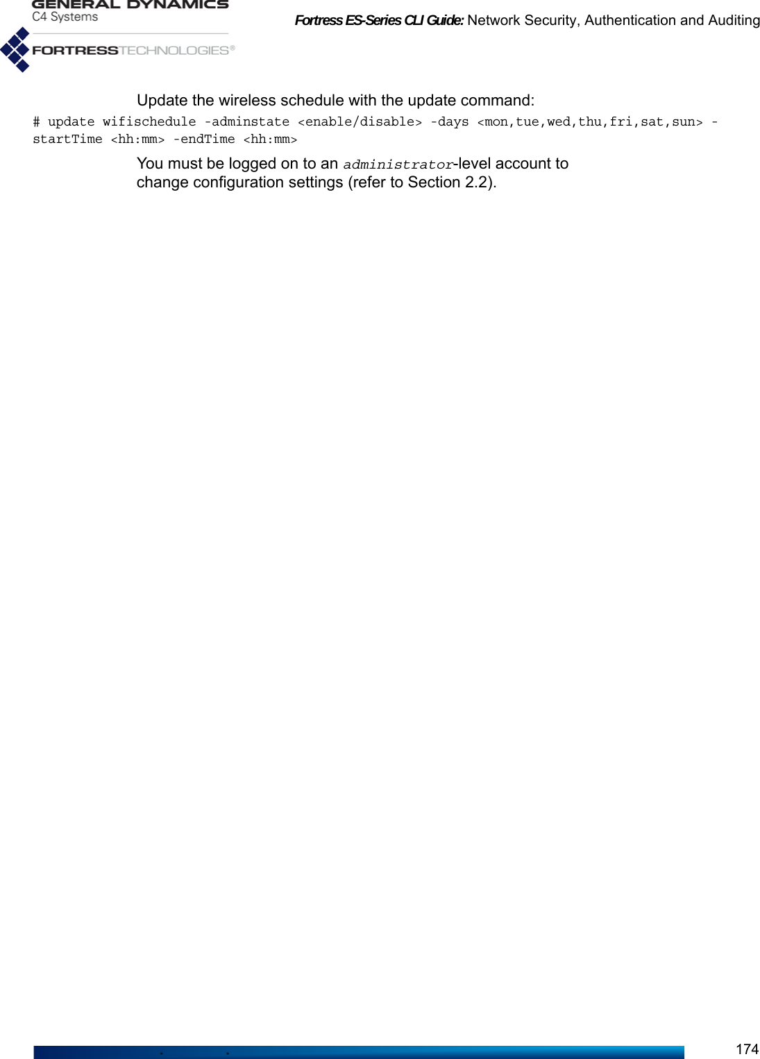 Fortress ES-Series CLI Guide: Network Security, Authentication and Auditing174Update the wireless schedule with the update command:# update wifischedule -adminstate &lt;enable/disable&gt; -days &lt;mon,tue,wed,thu,fri,sat,sun&gt; -startTime &lt;hh:mm&gt; -endTime &lt;hh:mm&gt;You must be logged on to an administrator-level account to change configuration settings (refer to Section 2.2).