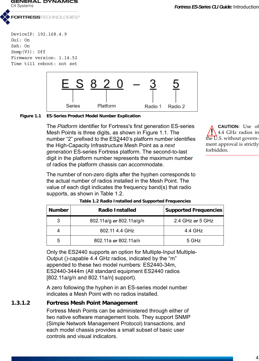 Fortress ES-Series CLI Guide: Introduction4DeviceIP: 192.168.4.9Gui: OnSsh: OnSnmp(V3): OffFirmware version: 1.14.52Time till reboot: not set Figure 1.1 ES-Series Product Model Number ExplicationCAUTION: Use of4.4 GHz radios inthe U.S. without govern-ment approval is strictlyforbidden. The Platform identifier for Fortress&apos;s first generation ES-series Mesh Points is three digits, as shown in Figure 1.1. The number “2” prefixed to the ES2440’s platform number identifies the High-Capacity Infrastructure Mesh Point as a next generation ES-series Fortress platform. The second-to-last digit in the platform number represents the maximum number of radios the platform chassis can accommodate.The number of non-zero digits after the hyphen corresponds to the actual number of radios installed in the Mesh Point. The value of each digit indicates the frequency band(s) that radio supports, as shown in Table 1.2.Only the ES2440 supports an option for Multiple-Input Multiple-Output ()-capable 4.4 GHz radios, indicated by the “m” appended to these two model numbers: ES2440-34m, ES2440-3444m (All standard equipment ES2440 radios [802.11a/g/n and 802.11a/n] support).A zero following the hyphen in an ES-series model number indicates a Mesh Point with no radios installed.1.3.1.2 Fortress Mesh Point ManagementFortress Mesh Points can be administered through either of two native software management tools. They support SNMP (Simple Network Management Protocol) transactions, and each model chassis provides a small subset of basic user controls and visual indicators.Table 1.2 Radio Installed and Supported FrequenciesNumber Radio Installed Supported Frequencies3 802.11a/g or 802.11a/g/n 2.4 GHz or 5 GHz4 802.11 4.4 GHz 4.4 GHz5 802.11a or 802.11a/n 5 GHz