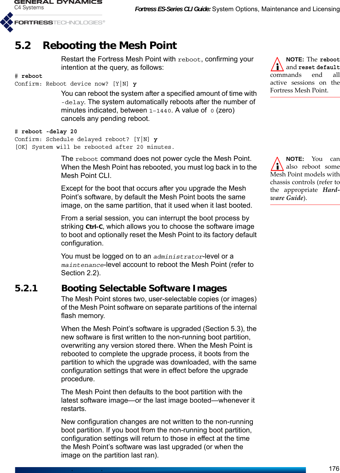 Fortress ES-Series CLI Guide: System Options, Maintenance and Licensing1765.2 Rebooting the Mesh Point NOTE: The rebootand reset defaultcommands end allactive sessions on theFortress Mesh Point. Restart the Fortress Mesh Point with reboot, confirming your intention at the query, as follows:# rebootConfirm: Reboot device now? [Y|N] yYou can reboot the system after a specified amount of time with -delay. The system automatically reboots after the number of minutes indicated, between 1–1440. A value of 0 (zero) cancels any pending reboot. # reboot -delay 20Confirm: Schedule delayed reboot? [Y|N] y[OK] System will be rebooted after 20 minutes.NOTE: You canalso reboot someMesh Point models withchassis controls (refer tothe appropriate Hard-ware Guide).The reboot command does not power cycle the Mesh Point. When the Mesh Point has rebooted, you must log back in to the Mesh Point CLI. Except for the boot that occurs after you upgrade the Mesh Point’s software, by default the Mesh Point boots the same image, on the same partition, that it used when it last booted. From a serial session, you can interrupt the boot process by striking Ctrl-C, which allows you to choose the software image to boot and optionally reset the Mesh Point to its factory default configuration.You must be logged on to an administrator-level or a maintenance-level account to reboot the Mesh Point (refer to Section 2.2).5.2.1 Booting Selectable Software Images The Mesh Point stores two, user-selectable copies (or images) of the Mesh Point software on separate partitions of the internal flash memory. When the Mesh Point’s software is upgraded (Section 5.3), the new software is first written to the non-running boot partition, overwriting any version stored there. When the Mesh Point is rebooted to complete the upgrade process, it boots from the partition to which the upgrade was downloaded, with the same configuration settings that were in effect before the upgrade procedure.The Mesh Point then defaults to the boot partition with the latest software image—or the last image booted—whenever it restarts. New configuration changes are not written to the non-running boot partition. If you boot from the non-running boot partition, configuration settings will return to those in effect at the time the Mesh Point’s software was last upgraded (or when the image on the partition last ran). 