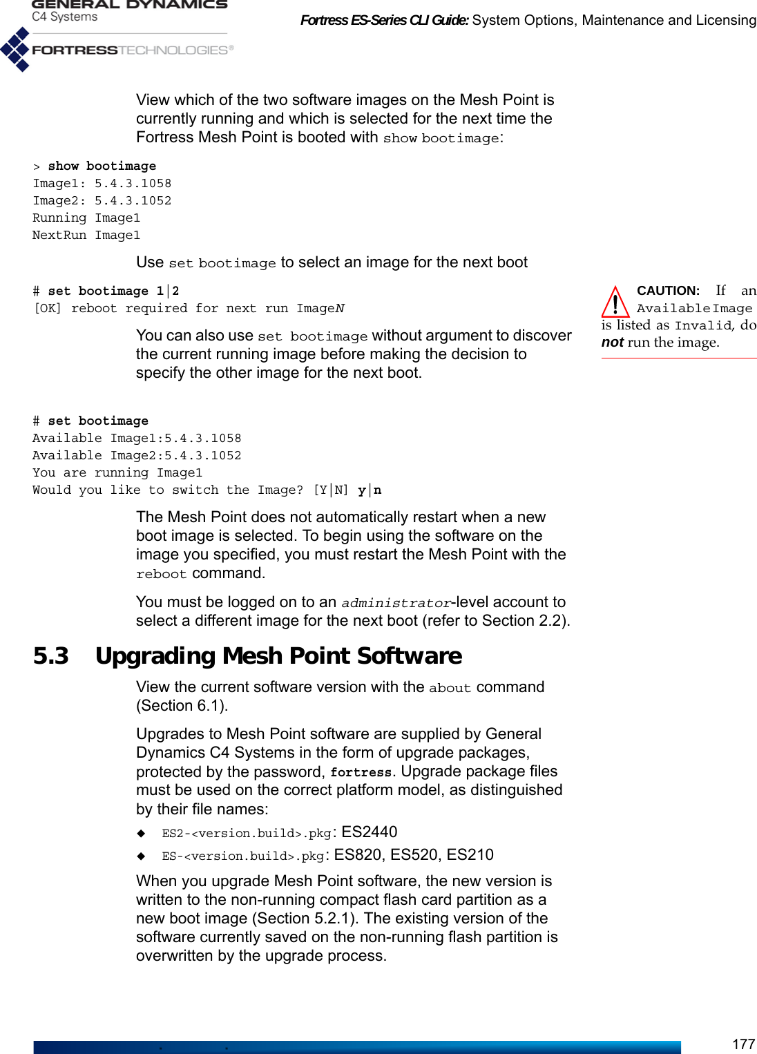 Fortress ES-Series CLI Guide: System Options, Maintenance and Licensing177View which of the two software images on the Mesh Point is currently running and which is selected for the next time the Fortress Mesh Point is booted with show bootimage:&gt; show bootimageImage1: 5.4.3.1058Image2: 5.4.3.1052Running Image1NextRun Image1Use set bootimage to select an image for the next bootCAUTION: If anAvailableImageis listed as Invalid, donot run the image.# set bootimage 1|2[OK] reboot required for next run ImageNYou can also use set bootimage without argument to discover the current running image before making the decision to specify the other image for the next boot.# set bootimageAvailable Image1:5.4.3.1058Available Image2:5.4.3.1052You are running Image1Would you like to switch the Image? [Y|N] y|nThe Mesh Point does not automatically restart when a new boot image is selected. To begin using the software on the image you specified, you must restart the Mesh Point with the reboot command.You must be logged on to an administrator-level account to select a different image for the next boot (refer to Section 2.2).5.3 Upgrading Mesh Point Software View the current software version with the about command (Section 6.1).Upgrades to Mesh Point software are supplied by General Dynamics C4 Systems in the form of upgrade packages, protected by the password, fortress. Upgrade package files must be used on the correct platform model, as distinguished by their file names:ES2-&lt;version.build&gt;.pkg: ES2440ES-&lt;version.build&gt;.pkg: ES820, ES520, ES210When you upgrade Mesh Point software, the new version is written to the non-running compact flash card partition as a new boot image (Section 5.2.1). The existing version of the software currently saved on the non-running flash partition is overwritten by the upgrade process. 