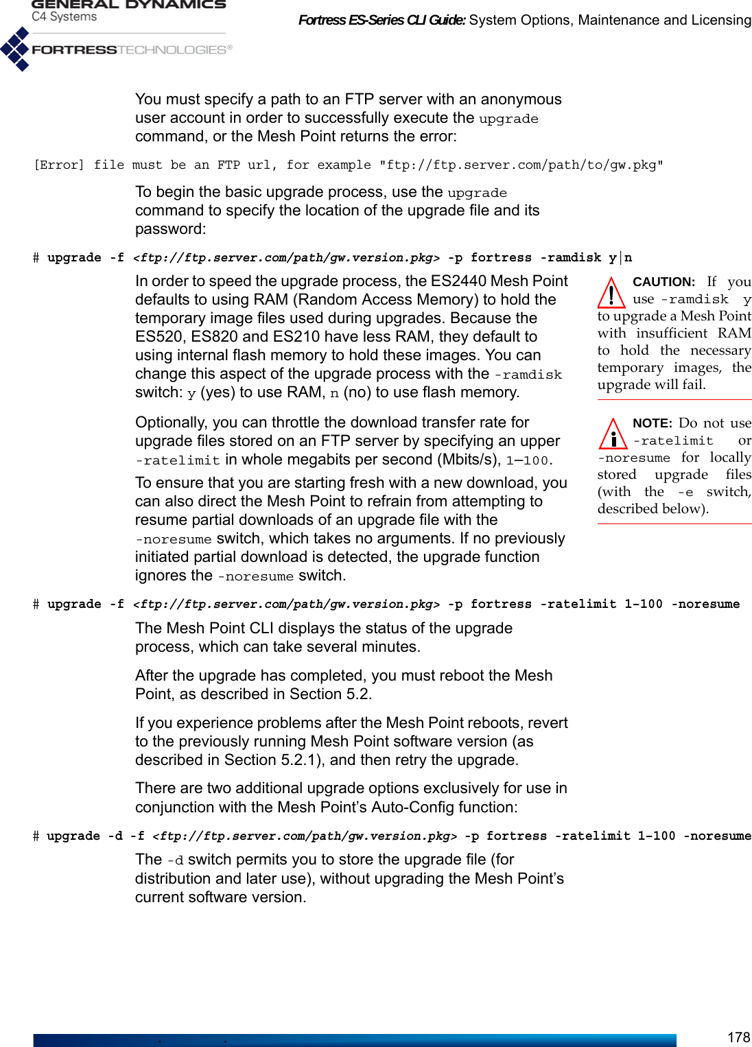 Fortress ES-Series CLI Guide: System Options, Maintenance and Licensing178You must specify a path to an FTP server with an anonymous user account in order to successfully execute the upgrade command, or the Mesh Point returns the error:[Error] file must be an FTP url, for example &quot;ftp://ftp.server.com/path/to/gw.pkg&quot;To begin the basic upgrade process, use the upgrade command to specify the location of the upgrade file and its password:# upgrade -f &lt;ftp://ftp.server.com/path/gw.version.pkg&gt; -p fortress -ramdisk y|nCAUTION: If youuse  -ramdisk yto upgrade a Mesh Pointwith insufficient RAMto hold the necessarytemporary images, theupgrade will fail. In order to speed the upgrade process, the ES2440 Mesh Point defaults to using RAM (Random Access Memory) to hold the temporary image files used during upgrades. Because the ES520, ES820 and ES210 have less RAM, they default to using internal flash memory to hold these images. You can change this aspect of the upgrade process with the -ramdisk switch: y (yes) to use RAM, n (no) to use flash memory.NOTE: Do not use-ratelimit or-noresume for locallystored upgrade files(with the -e switch,described below).Optionally, you can throttle the download transfer rate for upgrade files stored on an FTP server by specifying an upper -ratelimit in whole megabits per second (Mbits/s), 1–100. To ensure that you are starting fresh with a new download, you can also direct the Mesh Point to refrain from attempting to resume partial downloads of an upgrade file with the -noresume switch, which takes no arguments. If no previously initiated partial download is detected, the upgrade function ignores the -noresume switch.# upgrade -f &lt;ftp://ftp.server.com/path/gw.version.pkg&gt; -p fortress -ratelimit 1–100 -noresumeThe Mesh Point CLI displays the status of the upgrade process, which can take several minutes.After the upgrade has completed, you must reboot the Mesh Point, as described in Section 5.2.If you experience problems after the Mesh Point reboots, revert to the previously running Mesh Point software version (as described in Section 5.2.1), and then retry the upgrade.There are two additional upgrade options exclusively for use in conjunction with the Mesh Point’s Auto-Config function:# upgrade -d -f &lt;ftp://ftp.server.com/path/gw.version.pkg&gt; -p fortress -ratelimit 1–100 -noresumeThe -d switch permits you to store the upgrade file (for distribution and later use), without upgrading the Mesh Point’s current software version. 