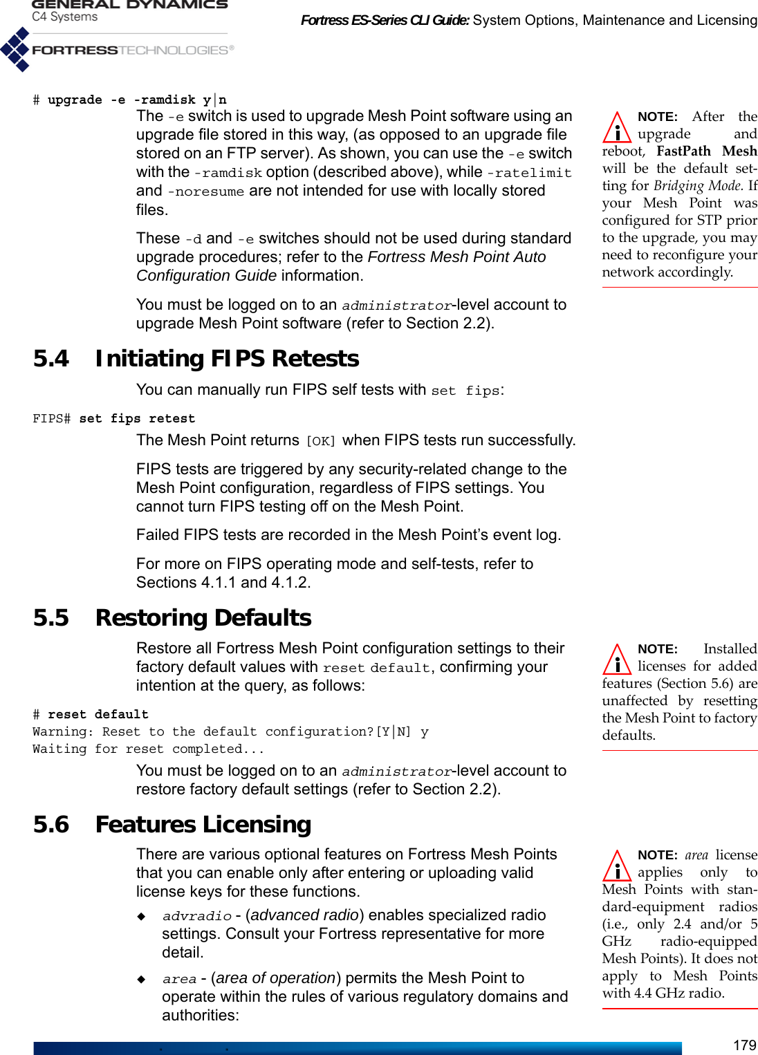 Fortress ES-Series CLI Guide: System Options, Maintenance and Licensing179# upgrade -e -ramdisk y|nNOTE: After theupgrade andreboot, FastPath Meshwill be the default set-ting for Bridging Mode. Ifyour Mesh Point wasconfigured for STP priorto the upgrade, you mayneed to reconfigure yournetwork accordingly.The -e switch is used to upgrade Mesh Point software using an upgrade file stored in this way, (as opposed to an upgrade file stored on an FTP server). As shown, you can use the -e switch with the -ramdisk option (described above), while -ratelimit and -noresume are not intended for use with locally stored files.These -d and -e switches should not be used during standard upgrade procedures; refer to the Fortress Mesh Point Auto Configuration Guide information.You must be logged on to an administrator-level account to upgrade Mesh Point software (refer to Section 2.2).5.4 Initiating FIPS Retests You can manually run FIPS self tests with set fips:FIPS# set fips retestThe Mesh Point returns [OK] when FIPS tests run successfully.FIPS tests are triggered by any security-related change to the Mesh Point configuration, regardless of FIPS settings. You cannot turn FIPS testing off on the Mesh Point. Failed FIPS tests are recorded in the Mesh Point’s event log.For more on FIPS operating mode and self-tests, refer to Sections 4.1.1 and 4.1.2.5.5 Restoring Defaults NOTE: Installedlicenses for addedfeatures (Section 5.6) areunaffected by resettingthe Mesh Point to factorydefaults.Restore all Fortress Mesh Point configuration settings to their factory default values with reset default, confirming your intention at the query, as follows:# reset defaultWarning: Reset to the default configuration?[Y|N] yWaiting for reset completed...You must be logged on to an administrator-level account to restore factory default settings (refer to Section 2.2).5.6 Features Licensing NOTE: area licenseapplies only toMesh Points with stan-dard-equipment radios(i.e., only 2.4 and/or 5GHz radio-equippedMesh Points). It does notapply to Mesh Pointswith 4.4 GHz radio.There are various optional features on Fortress Mesh Points that you can enable only after entering or uploading valid license keys for these functions.advradio - (advanced radio) enables specialized radio settings. Consult your Fortress representative for more detail.area - (area of operation) permits the Mesh Point to operate within the rules of various regulatory domains and authorities: 