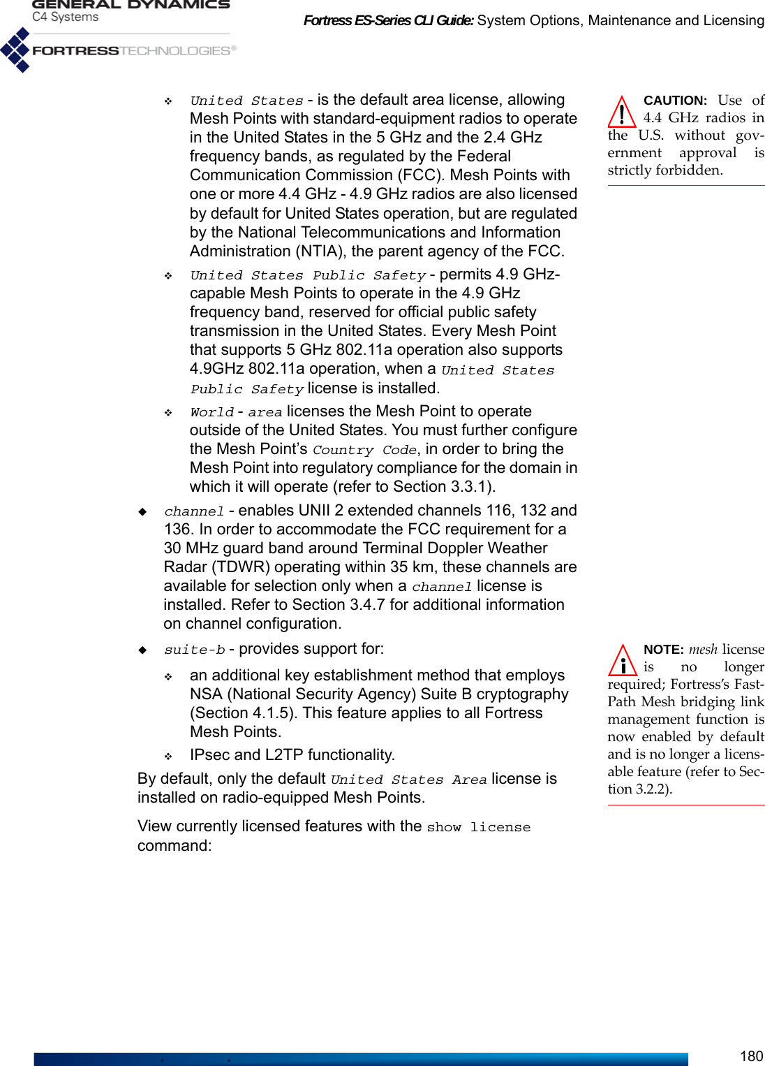 Fortress ES-Series CLI Guide: System Options, Maintenance and Licensing180CAUTION: Use of4.4 GHz radios inthe U.S. without gov-ernment approval isstrictly forbidden.United States - is the default area license, allowing Mesh Points with standard-equipment radios to operate in the United States in the 5 GHz and the 2.4 GHz frequency bands, as regulated by the Federal Communication Commission (FCC). Mesh Points with one or more 4.4 GHz - 4.9 GHz radios are also licensed by default for United States operation, but are regulated by the National Telecommunications and Information Administration (NTIA), the parent agency of the FCC. United States Public Safety - permits 4.9 GHz-capable Mesh Points to operate in the 4.9 GHz frequency band, reserved for official public safety transmission in the United States. Every Mesh Point that supports 5 GHz 802.11a operation also supports 4.9GHz 802.11a operation, when a United States Public Safety license is installed.World - area licenses the Mesh Point to operate outside of the United States. You must further configure the Mesh Point’s Country Code, in order to bring the Mesh Point into regulatory compliance for the domain in which it will operate (refer to Section 3.3.1).channel - enables UNII 2 extended channels 116, 132 and 136. In order to accommodate the FCC requirement for a 30 MHz guard band around Terminal Doppler Weather Radar (TDWR) operating within 35 km, these channels are available for selection only when a channel license is installed. Refer to Section 3.4.7 for additional information on channel configuration.NOTE: mesh licenseis no longerrequired; Fortress’s Fast-Path Mesh bridging linkmanagement function isnow enabled by defaultand is no longer a licens-able feature (refer to Sec-tion 3.2.2).suite-b - provides support for:an additional key establishment method that employs NSA (National Security Agency) Suite B cryptography (Section 4.1.5). This feature applies to all Fortress Mesh Points. IPsec and L2TP functionality.By default, only the default United States Area license is installed on radio-equipped Mesh Points.View currently licensed features with the show license command: