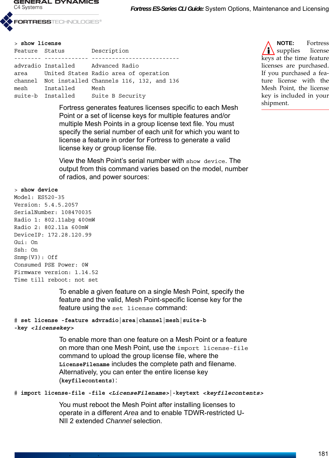 Fortress ES-Series CLI Guide: System Options, Maintenance and Licensing181NOTE: Fortresssupplies licensekeys at the time featurelicenses are purchased.If you purchased a fea-ture license with theMesh Point, the licensekey is included in yourshipment.&gt; show licenseFeature  Status        Description-------- ------------- --------------------------advradio Installed     Advanced Radioarea     United States Radio area of operationchannel  Not installed Channels 116, 132, and 136mesh     Installed     Meshsuite-b  Installed     Suite B SecurityFortress generates features licenses specific to each Mesh Point or a set of license keys for multiple features and/or multiple Mesh Points in a group license text file. You must specify the serial number of each unit for which you want to license a feature in order for Fortress to generate a valid license key or group license file.View the Mesh Point’s serial number with show device. The output from this command varies based on the model, number of radios, and power sources:&gt; show deviceModel: ES520-35Version: 5.4.5.2057SerialNumber: 108470035Radio 1: 802.11abg 400mWRadio 2: 802.11a 600mWDeviceIP: 172.28.120.99Gui: OnSsh: OnSnmp(V3): OffConsumed PSE Power: 0WFirmware version: 1.14.52Time till reboot: not setTo enable a given feature on a single Mesh Point, specify the feature and the valid, Mesh Point-specific license key for the feature using the set license command:# set license -feature advradio|area|channel|mesh|suite-b -key&lt;licensekey&gt;To enable more than one feature on a Mesh Point or a feature on more than one Mesh Point, use the import license-file command to upload the group license file, where the LicenseFilename includes the complete path and filename. Alternatively, you can enter the entire license key (keyfilecontents):# import license-file -file &lt;LicenseFilename&gt;|-keytext &lt;keyfilecontents&gt;You must reboot the Mesh Point after installing licenses to operate in a different Area and to enable TDWR-restricted U-NII 2 extended Channel selection. 