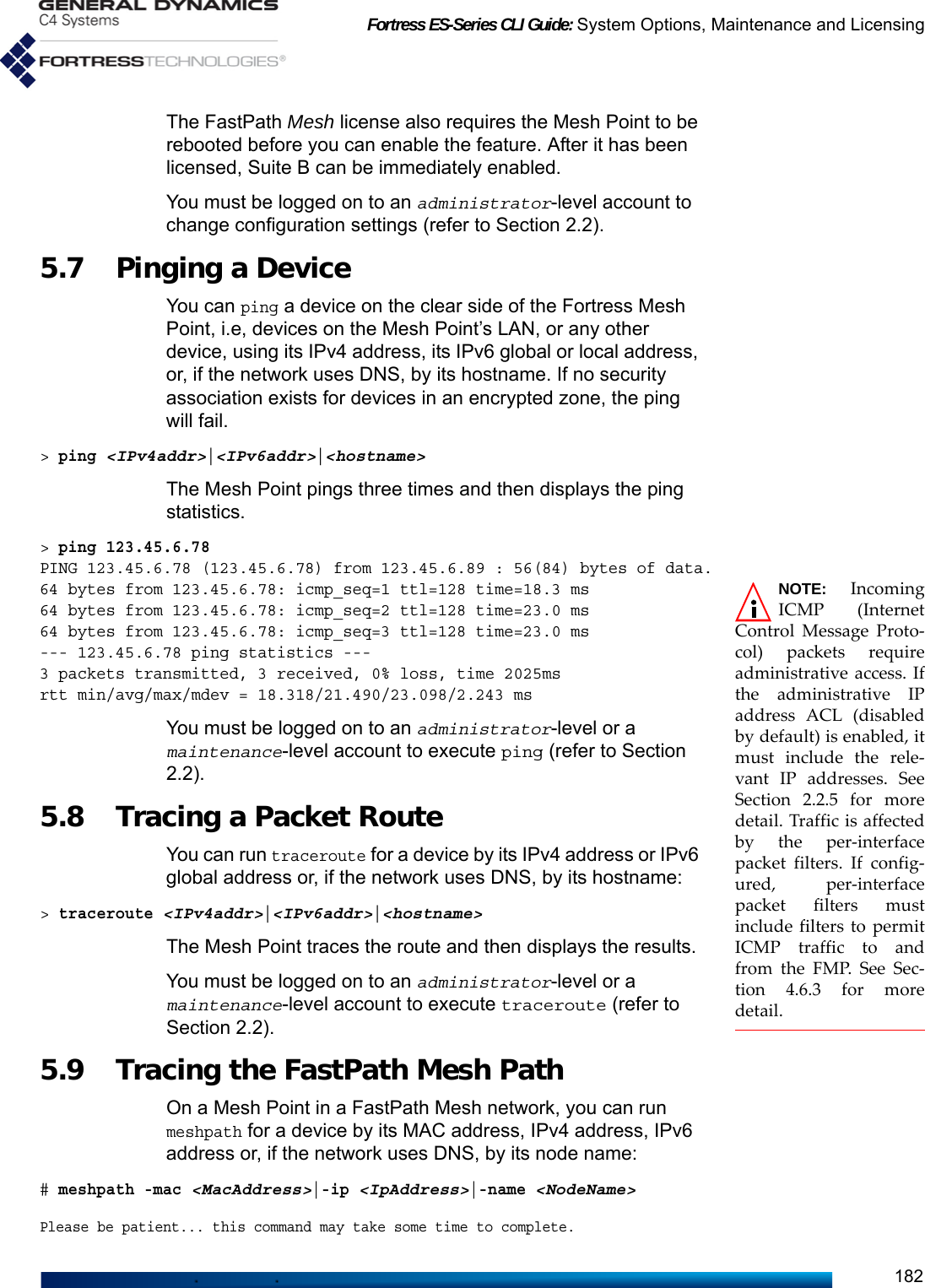 Fortress ES-Series CLI Guide: System Options, Maintenance and Licensing182The FastPath Mesh license also requires the Mesh Point to be rebooted before you can enable the feature. After it has been licensed, Suite B can be immediately enabled. You must be logged on to an administrator-level account to change configuration settings (refer to Section 2.2).5.7 Pinging a Device You can ping a device on the clear side of the Fortress Mesh Point, i.e, devices on the Mesh Point’s LAN, or any other device, using its IPv4 address, its IPv6 global or local address, or, if the network uses DNS, by its hostname. If no security association exists for devices in an encrypted zone, the ping will fail. &gt; ping &lt;IPv4addr&gt;|&lt;IPv6addr&gt;|&lt;hostname&gt;The Mesh Point pings three times and then displays the ping statistics.&gt; ping 123.45.6.78PING 123.45.6.78 (123.45.6.78) from 123.45.6.89 : 56(84) bytes of data.NOTE: IncomingICMP (InternetControl Message Proto-col) packets requireadministrative access. Ifthe administrative IPaddress ACL (disabledby default) is enabled, itmust include the rele-vant IP addresses. SeeSection 2.2.5 for moredetail. Traffic is affectedby the per-interfacepacket filters. If config-ured, per-interfacepacket filters mustinclude filters to permitICMP traffic to andfrom the FMP. See Sec-tion 4.6.3 for moredetail.64 bytes from 123.45.6.78: icmp_seq=1 ttl=128 time=18.3 ms64 bytes from 123.45.6.78: icmp_seq=2 ttl=128 time=23.0 ms64 bytes from 123.45.6.78: icmp_seq=3 ttl=128 time=23.0 ms--- 123.45.6.78 ping statistics ---3 packets transmitted, 3 received, 0% loss, time 2025msrtt min/avg/max/mdev = 18.318/21.490/23.098/2.243 msYou must be logged on to an administrator-level or a maintenance-level account to execute ping (refer to Section 2.2).5.8 Tracing a Packet Route You can run traceroute for a device by its IPv4 address or IPv6 global address or, if the network uses DNS, by its hostname:&gt; traceroute &lt;IPv4addr&gt;|&lt;IPv6addr&gt;|&lt;hostname&gt;The Mesh Point traces the route and then displays the results.You must be logged on to an administrator-level or a maintenance-level account to execute traceroute (refer to Section 2.2).5.9 Tracing the FastPath Mesh PathOn a Mesh Point in a FastPath Mesh network, you can run meshpath for a device by its MAC address, IPv4 address, IPv6 address or, if the network uses DNS, by its node name:# meshpath -mac &lt;MacAddress&gt;|-ip &lt;IpAddress&gt;|-name &lt;NodeName&gt;Please be patient... this command may take some time to complete.