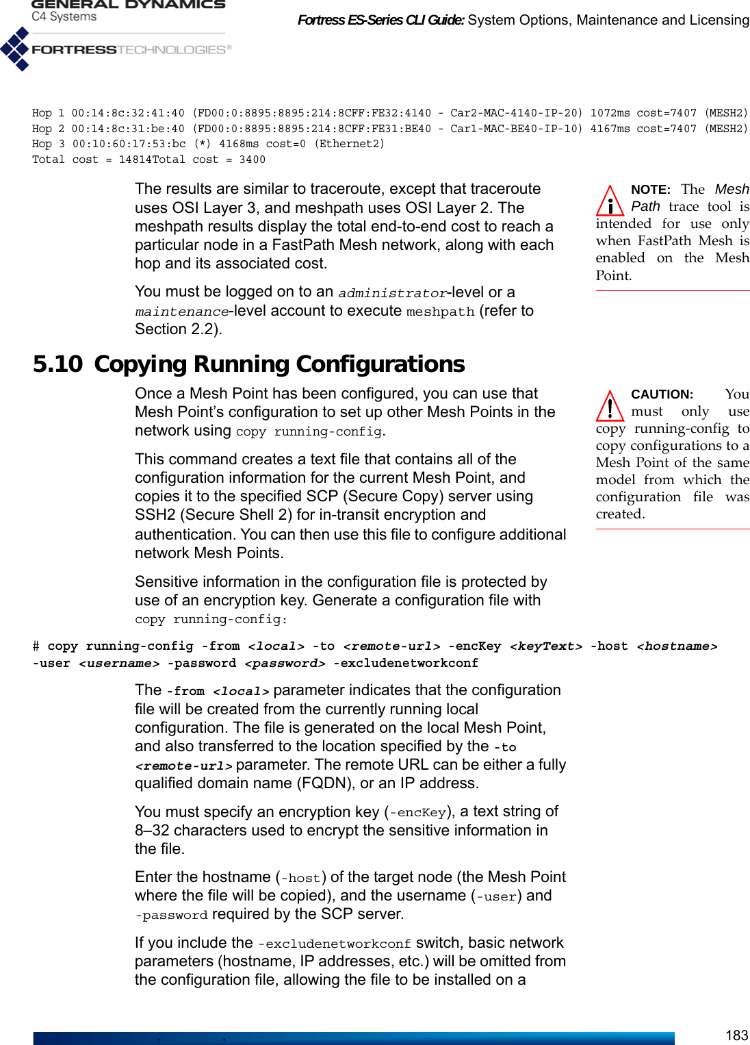 Fortress ES-Series CLI Guide: System Options, Maintenance and Licensing183Hop 1 00:14:8c:32:41:40 (FD00:0:8895:8895:214:8CFF:FE32:4140 - Car2-MAC-4140-IP-20) 1072ms cost=7407 (MESH2)Hop 2 00:14:8c:31:be:40 (FD00:0:8895:8895:214:8CFF:FE31:BE40 - Car1-MAC-BE40-IP-10) 4167ms cost=7407 (MESH2)Hop 3 00:10:60:17:53:bc (*) 4168ms cost=0 (Ethernet2)Total cost = 14814Total cost = 3400NOTE: The MeshPath trace tool isintended for use onlywhen FastPath Mesh isenabled on the MeshPoint.The results are similar to traceroute, except that traceroute uses OSI Layer 3, and meshpath uses OSI Layer 2. The meshpath results display the total end-to-end cost to reach a particular node in a FastPath Mesh network, along with each hop and its associated cost. You must be logged on to an administrator-level or a maintenance-level account to execute meshpath (refer to Section 2.2).5.10 Copying Running Configurations CAUTION:  Youmust only usecopy running-config tocopy configurations to aMesh Point of the samemodel from which theconfiguration file wascreated. Once a Mesh Point has been configured, you can use that Mesh Point’s configuration to set up other Mesh Points in the network using copy running-config. This command creates a text file that contains all of the configuration information for the current Mesh Point, and copies it to the specified SCP (Secure Copy) server using SSH2 (Secure Shell 2) for in-transit encryption and authentication. You can then use this file to configure additional network Mesh Points. Sensitive information in the configuration file is protected by use of an encryption key. Generate a configuration file with copy running-config:# copy running-config -from &lt;local&gt; -to &lt;remote-url&gt; -encKey &lt;keyText&gt; -host &lt;hostname&gt; -user &lt;username&gt; -password &lt;password&gt; -excludenetworkconfThe -from &lt;local&gt; parameter indicates that the configuration file will be created from the currently running local configuration. The file is generated on the local Mesh Point, and also transferred to the location specified by the -to &lt;remote-url&gt; parameter. The remote URL can be either a fully qualified domain name (FQDN), or an IP address. You must specify an encryption key (-encKey), a text string of 8–32 characters used to encrypt the sensitive information in the file.Enter the hostname (-host) of the target node (the Mesh Point where the file will be copied), and the username (-user) and -password required by the SCP server. If you include the -excludenetworkconf switch, basic network parameters (hostname, IP addresses, etc.) will be omitted from the configuration file, allowing the file to be installed on a 