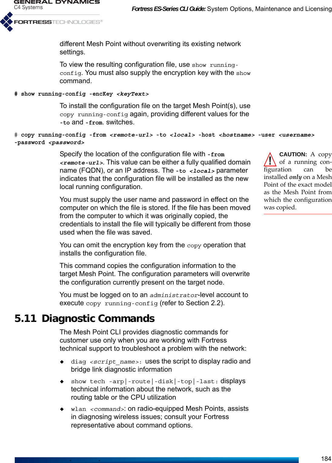 Fortress ES-Series CLI Guide: System Options, Maintenance and Licensing184different Mesh Point without overwriting its existing network settings. To view the resulting configuration file, use show running-config. You must also supply the encryption key with the show command. # show running-config -encKey &lt;keyText&gt;To install the configuration file on the target Mesh Point(s), use copy running-config again, providing different values for the -to and -from. switches. # copy running-config -from &lt;remote-url&gt; -to &lt;local&gt; -host &lt;hostname&gt; -user &lt;username&gt; -password &lt;password&gt;CAUTION:  A copyof a running con-figuration can beinstalled only on a MeshPoint of the exact modelas the Mesh Point fromwhich the configurationwas copied. Specify the location of the configuration file with -from &lt;remote-url&gt;. This value can be either a fully qualified domain name (FQDN), or an IP address. The -to &lt;local&gt; parameter indicates that the configuration file will be installed as the new local running configuration. You must supply the user name and password in effect on the computer on which the file is stored. If the file has been moved from the computer to which it was originally copied, the credentials to install the file will typically be different from those used when the file was saved. You can omit the encryption key from the copy operation that installs the configuration file. This command copies the configuration information to the target Mesh Point. The configuration parameters will overwrite the configuration currently present on the target node. You must be logged on to an administrator-level account to execute copy running-config (refer to Section 2.2).5.11 Diagnostic Commands The Mesh Point CLI provides diagnostic commands for customer use only when you are working with Fortress technical support to troubleshoot a problem with the network:diag &lt;script_name&gt;: uses the script to display radio and bridge link diagnostic informationshow tech -arp|-route|-disk|-top|-last: displays technical information about the network, such as the routing table or the CPU utilizationwlan &lt;command&gt;: on radio-equipped Mesh Points, assists in diagnosing wireless issues; consult your Fortress representative about command options.