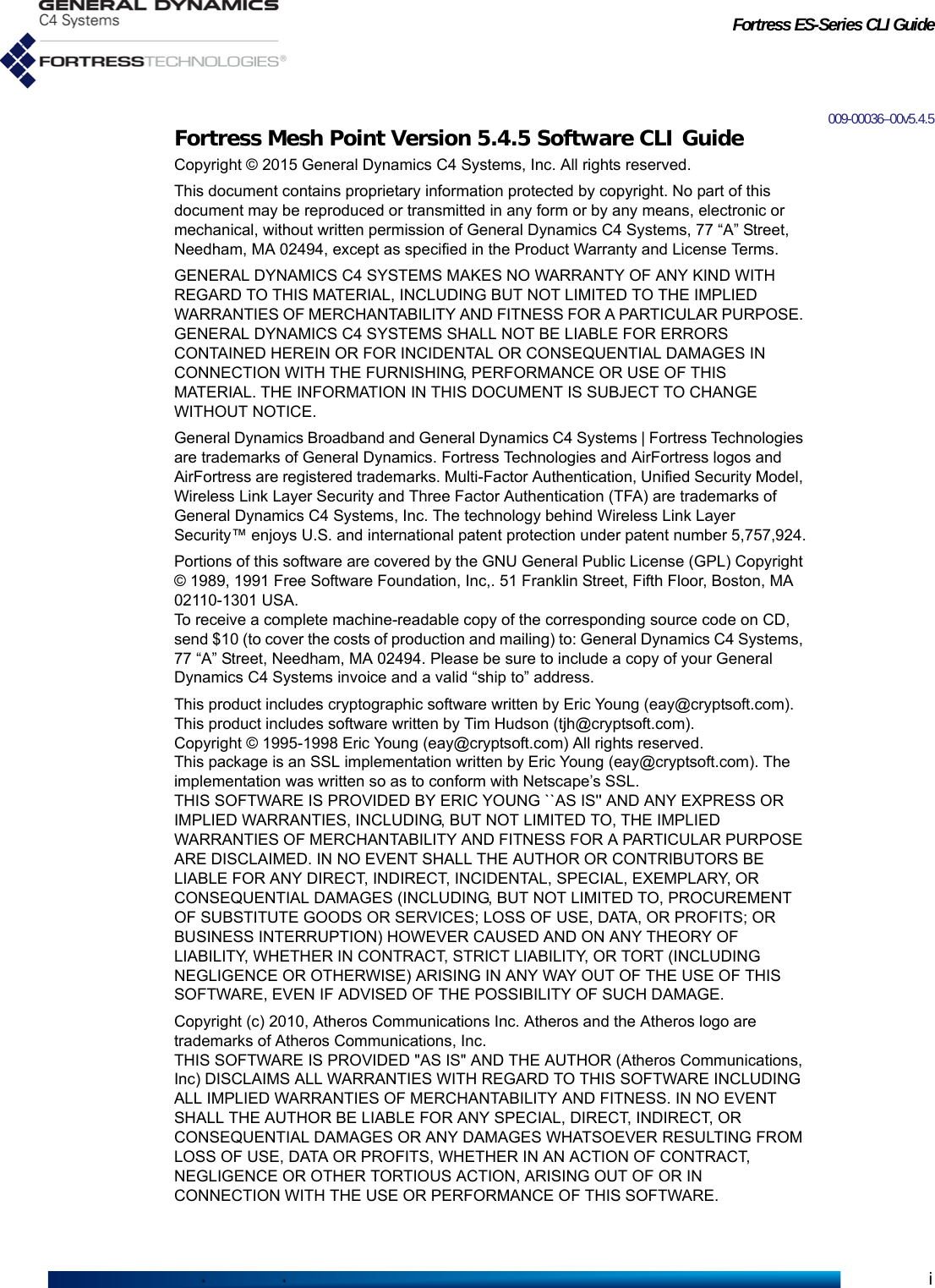 Fortress ES-Series CLI Guidei009-00036–00v5.4.5Fortress Mesh Point Version 5.4.5 Software CLI GuideCopyright © 2015 General Dynamics C4 Systems, Inc. All rights reserved.This document contains proprietary information protected by copyright. No part of this document may be reproduced or transmitted in any form or by any means, electronic or mechanical, without written permission of General Dynamics C4 Systems, 77 “A” Street, Needham, MA 02494, except as specified in the Product Warranty and License Terms.GENERAL DYNAMICS C4 SYSTEMS MAKES NO WARRANTY OF ANY KIND WITH REGARD TO THIS MATERIAL, INCLUDING BUT NOT LIMITED TO THE IMPLIED WARRANTIES OF MERCHANTABILITY AND FITNESS FOR A PARTICULAR PURPOSE. GENERAL DYNAMICS C4 SYSTEMS SHALL NOT BE LIABLE FOR ERRORS CONTAINED HEREIN OR FOR INCIDENTAL OR CONSEQUENTIAL DAMAGES IN CONNECTION WITH THE FURNISHING, PERFORMANCE OR USE OF THIS MATERIAL. THE INFORMATION IN THIS DOCUMENT IS SUBJECT TO CHANGE WITHOUT NOTICE.General Dynamics Broadband and General Dynamics C4 Systems | Fortress Technologies are trademarks of General Dynamics. Fortress Technologies and AirFortress logos and AirFortress are registered trademarks. Multi-Factor Authentication, Unified Security Model, Wireless Link Layer Security and Three Factor Authentication (TFA) are trademarks of General Dynamics C4 Systems, Inc. The technology behind Wireless Link Layer Security™ enjoys U.S. and international patent protection under patent number 5,757,924.Portions of this software are covered by the GNU General Public License (GPL) Copyright © 1989, 1991 Free Software Foundation, Inc,. 51 Franklin Street, Fifth Floor, Boston, MA 02110-1301 USA. To receive a complete machine-readable copy of the corresponding source code on CD, send $10 (to cover the costs of production and mailing) to: General Dynamics C4 Systems, 77 “A” Street, Needham, MA 02494. Please be sure to include a copy of your General Dynamics C4 Systems invoice and a valid “ship to” address.This product includes cryptographic software written by Eric Young (eay@cryptsoft.com). This product includes software written by Tim Hudson (tjh@cryptsoft.com).Copyright © 1995-1998 Eric Young (eay@cryptsoft.com) All rights reserved.This package is an SSL implementation written by Eric Young (eay@cryptsoft.com). The implementation was written so as to conform with Netscape’s SSL.THIS SOFTWARE IS PROVIDED BY ERIC YOUNG ``AS IS&apos;&apos; AND ANY EXPRESS OR IMPLIED WARRANTIES, INCLUDING, BUT NOT LIMITED TO, THE IMPLIED WARRANTIES OF MERCHANTABILITY AND FITNESS FOR A PARTICULAR PURPOSE ARE DISCLAIMED. IN NO EVENT SHALL THE AUTHOR OR CONTRIBUTORS BE LIABLE FOR ANY DIRECT, INDIRECT, INCIDENTAL, SPECIAL, EXEMPLARY, OR CONSEQUENTIAL DAMAGES (INCLUDING, BUT NOT LIMITED TO, PROCUREMENT OF SUBSTITUTE GOODS OR SERVICES; LOSS OF USE, DATA, OR PROFITS; OR BUSINESS INTERRUPTION) HOWEVER CAUSED AND ON ANY THEORY OF LIABILITY, WHETHER IN CONTRACT, STRICT LIABILITY, OR TORT (INCLUDING NEGLIGENCE OR OTHERWISE) ARISING IN ANY WAY OUT OF THE USE OF THIS SOFTWARE, EVEN IF ADVISED OF THE POSSIBILITY OF SUCH DAMAGE.            Copyright (c) 2010, Atheros Communications Inc. Atheros and the Atheros logo are trademarks of Atheros Communications, Inc.THIS SOFTWARE IS PROVIDED &quot;AS IS&quot; AND THE AUTHOR (Atheros Communications, Inc) DISCLAIMS ALL WARRANTIES WITH REGARD TO THIS SOFTWARE INCLUDING ALL IMPLIED WARRANTIES OF MERCHANTABILITY AND FITNESS. IN NO EVENT SHALL THE AUTHOR BE LIABLE FOR ANY SPECIAL, DIRECT, INDIRECT, OR CONSEQUENTIAL DAMAGES OR ANY DAMAGES WHATSOEVER RESULTING FROM LOSS OF USE, DATA OR PROFITS, WHETHER IN AN ACTION OF CONTRACT, NEGLIGENCE OR OTHER TORTIOUS ACTION, ARISING OUT OF OR IN CONNECTION WITH THE USE OR PERFORMANCE OF THIS SOFTWARE. 