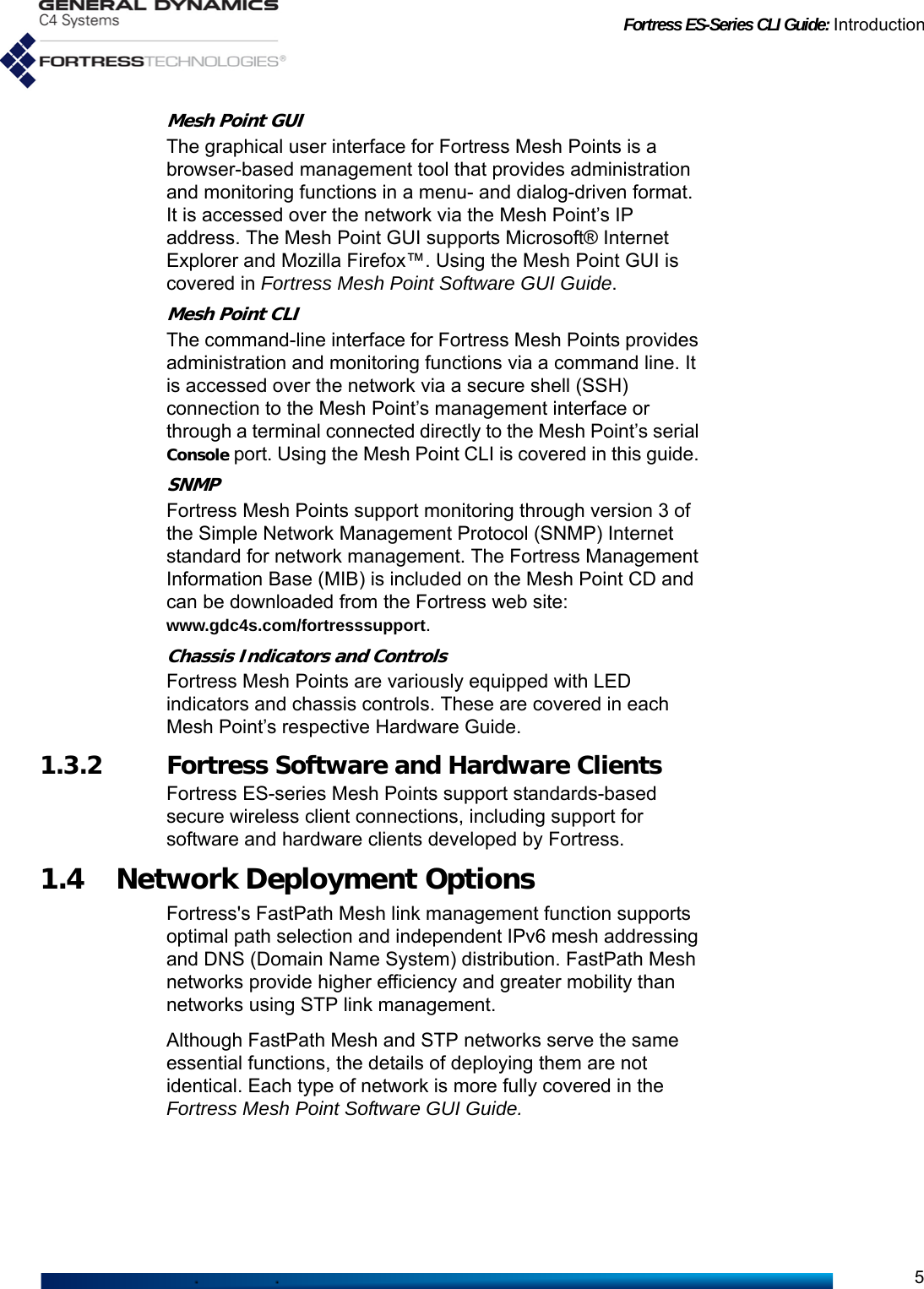 Fortress ES-Series CLI Guide: Introduction5Mesh Point GUIThe graphical user interface for Fortress Mesh Points is a browser-based management tool that provides administration and monitoring functions in a menu- and dialog-driven format. It is accessed over the network via the Mesh Point’s IP address. The Mesh Point GUI supports Microsoft® Internet Explorer and Mozilla Firefox™. Using the Mesh Point GUI is covered in Fortress Mesh Point Software GUI Guide.Mesh Point CLIThe command-line interface for Fortress Mesh Points provides administration and monitoring functions via a command line. It is accessed over the network via a secure shell (SSH) connection to the Mesh Point’s management interface or through a terminal connected directly to the Mesh Point’s serial Console port. Using the Mesh Point CLI is covered in this guide. SNMPFortress Mesh Points support monitoring through version 3 of the Simple Network Management Protocol (SNMP) Internet standard for network management. The Fortress Management Information Base (MIB) is included on the Mesh Point CD and can be downloaded from the Fortress web site: www.gdc4s.com/fortresssupport.Chassis Indicators and ControlsFortress Mesh Points are variously equipped with LED indicators and chassis controls. These are covered in each Mesh Point’s respective Hardware Guide.1.3.2 Fortress Software and Hardware ClientsFortress ES-series Mesh Points support standards-based secure wireless client connections, including support for software and hardware clients developed by Fortress. 1.4 Network Deployment OptionsFortress&apos;s FastPath Mesh link management function supports optimal path selection and independent IPv6 mesh addressing and DNS (Domain Name System) distribution. FastPath Mesh networks provide higher efficiency and greater mobility than networks using STP link management. Although FastPath Mesh and STP networks serve the same essential functions, the details of deploying them are not identical. Each type of network is more fully covered in the Fortress Mesh Point Software GUI Guide.