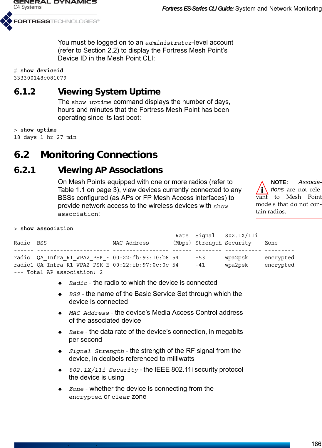 Fortress ES-Series CLI Guide: System and Network Monitoring186You must be logged on to an administrator-level account (refer to Section 2.2) to display the Fortress Mesh Point’s Device ID in the Mesh Point CLI:# show deviceid333300148c0810796.1.2 Viewing System Uptime The show uptime command displays the number of days, hours and minutes that the Fortress Mesh Point has been operating since its last boot:&gt; show uptime18 days 1 hr 27 min6.2 Monitoring Connections 6.2.1 Viewing AP Associations NOTE: Associa-tions are not rele-vant to Mesh Pointmodels that do not con-tain radios.On Mesh Points equipped with one or more radios (refer to Table 1.1 on page 3), view devices currently connected to any BSSs configured (as APs or FP Mesh Access interfaces) to provide network access to the wireless devices with show association:&gt; show association                                                  Rate  Signal   802.1X/11iRadio  BSS                    MAC Address       (Mbps) Strength Security    Zone------ ---------------------- ----------------- ------ -------- ----------- ---------radio1 QA_Infra_R1_WPA2_PSK_E 00:22:fb:93:10:b8 54     -53      wpa2psk     encrypted radio1 QA_Infra_R1_WPA2_PSK_E 00:22:fb:97:0c:0c 54     -41      wpa2psk     encrypted --- Total AP association: 2Radio - the radio to which the device is connectedBSS - the name of the Basic Service Set through which the device is connectedMAC Address - the device’s Media Access Control address of the associated deviceRate - the data rate of the device’s connection, in megabits per secondSignal Strength - the strength of the RF signal from the device, in decibels referenced to milliwatts802.1X/11i Security - the IEEE 802.11i security protocol the device is usingZone - whether the device is connecting from the encrypted or clear zone