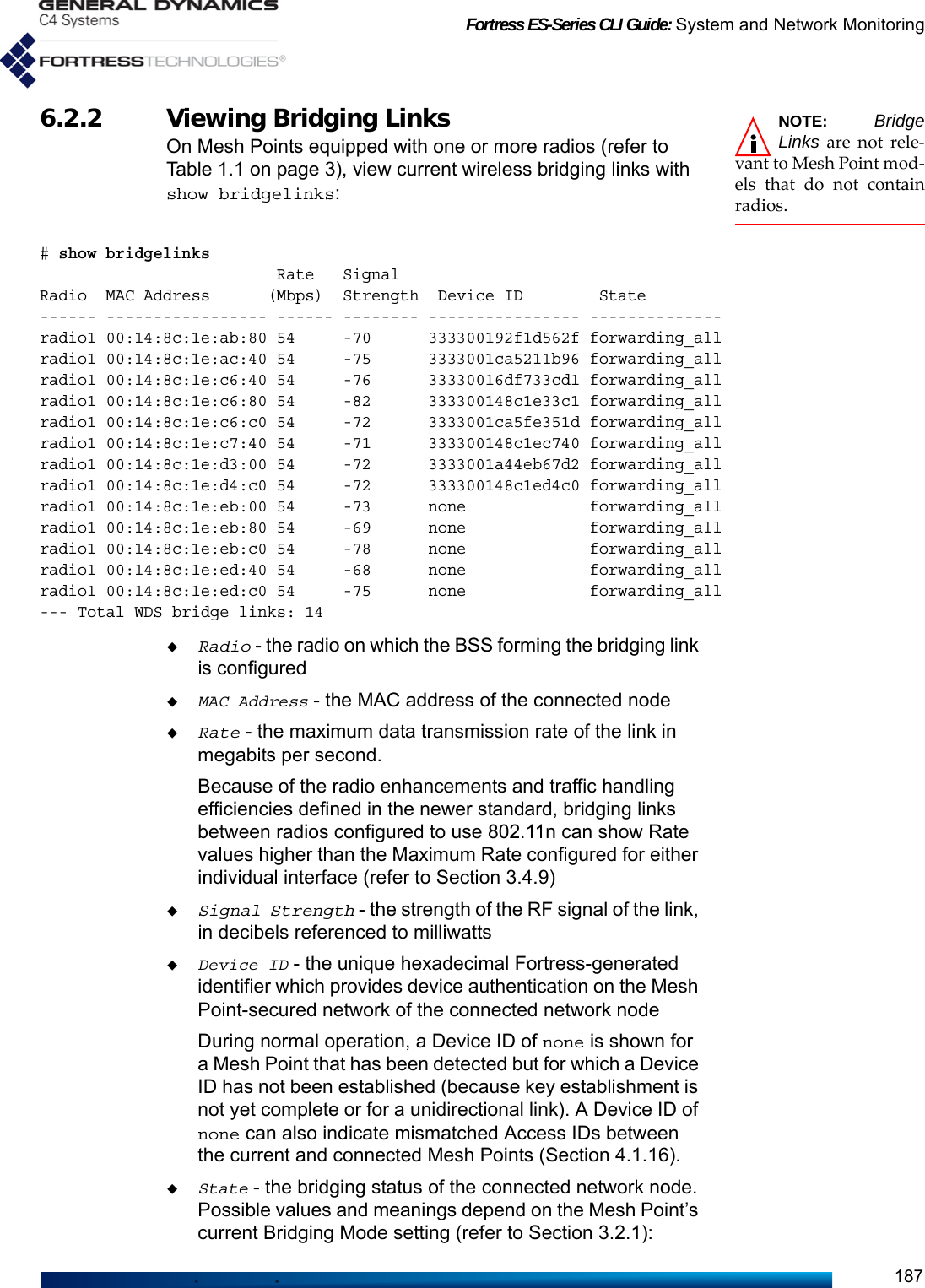 Fortress ES-Series CLI Guide: System and Network Monitoring187NOTE: BridgeLinks are not rele-vant to Mesh Point mod-els that do not containradios.6.2.2 Viewing Bridging LinksOn Mesh Points equipped with one or more radios (refer to Table 1.1 on page 3), view current wireless bridging links with show bridgelinks:# show bridgelinks                         Rate   SignalRadio  MAC Address      (Mbps)  Strength  Device ID        State ------ ----------------- ------ -------- ---------------- --------------radio1 00:14:8c:1e:ab:80 54     -70      333300192f1d562f forwarding_allradio1 00:14:8c:1e:ac:40 54     -75      3333001ca5211b96 forwarding_allradio1 00:14:8c:1e:c6:40 54     -76      33330016df733cd1 forwarding_allradio1 00:14:8c:1e:c6:80 54     -82      333300148c1e33c1 forwarding_allradio1 00:14:8c:1e:c6:c0 54     -72      3333001ca5fe351d forwarding_allradio1 00:14:8c:1e:c7:40 54     -71      333300148c1ec740 forwarding_allradio1 00:14:8c:1e:d3:00 54     -72      3333001a44eb67d2 forwarding_allradio1 00:14:8c:1e:d4:c0 54     -72      333300148c1ed4c0 forwarding_allradio1 00:14:8c:1e:eb:00 54     -73      none             forwarding_allradio1 00:14:8c:1e:eb:80 54     -69      none             forwarding_allradio1 00:14:8c:1e:eb:c0 54     -78      none             forwarding_allradio1 00:14:8c:1e:ed:40 54     -68      none             forwarding_allradio1 00:14:8c:1e:ed:c0 54     -75      none             forwarding_all--- Total WDS bridge links: 14Radio - the radio on which the BSS forming the bridging link is configuredMAC Address - the MAC address of the connected nodeRate - the maximum data transmission rate of the link in megabits per second. Because of the radio enhancements and traffic handling efficiencies defined in the newer standard, bridging links between radios configured to use 802.11n can show Rate values higher than the Maximum Rate configured for either individual interface (refer to Section 3.4.9)Signal Strength - the strength of the RF signal of the link, in decibels referenced to milliwattsDevice ID - the unique hexadecimal Fortress-generated identifier which provides device authentication on the Mesh Point-secured network of the connected network nodeDuring normal operation, a Device ID of none is shown for a Mesh Point that has been detected but for which a Device ID has not been established (because key establishment is not yet complete or for a unidirectional link). A Device ID of none can also indicate mismatched Access IDs between the current and connected Mesh Points (Section 4.1.16).State - the bridging status of the connected network node. Possible values and meanings depend on the Mesh Point’s current Bridging Mode setting (refer to Section 3.2.1): 