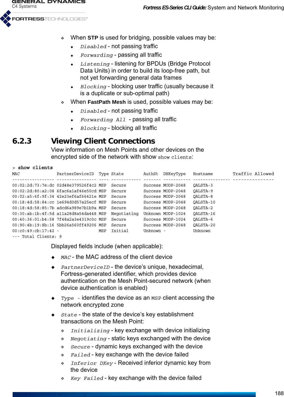 Fortress ES-Series CLI Guide: System and Network Monitoring188When STP is used for bridging, possible values may be:Disabled - not passing trafficForwarding - passing all trafficListening - listening for BPDUs (Bridge Protocol Data Units) in order to build its loop-free path, but not yet forwarding general data framesBlocking - blocking user traffic (usually because it is a duplicate or sub-optimal path)When FastPath Mesh is used, possible values may be:Disabled - not passing trafficForwarding All - passing all trafficBlocking - blocking all traffic6.2.3 Viewing Client Connections View information on Mesh Points and other devices on the encrypted side of the network with show show clients:&gt; show clientsMAC               PartnerDeviceID  Type State        AuthSt  DHKeyType   Hostname        Traffic Allowed----------------- ---------------- ---- ------------ ------- ----------- --------------- ---------------00:02:2d:73:7e:dc 02d48e379526f4c2 MSP  Secure       Success MODP-2048   QALSTA-3        00:02:2d:80:a2:08 6fac6a1af46e50cd MSP  Secure       Success MODP-2048   QALSTA-900:02:a5:6f:9f:34 42e23ef6af66421e MSP  Secure       Success MODP-2048   QALSTA-800:18:4d:58:84:cc 1e694d0d57a25ecf MSP  Secure       Success MODP-2048   QALSTA-1000:18:4d:58:85:7b adcd6a989e7b1b9a MSP  Secure       Success MODP-2048   QALSTA-200:30:ab:1b:4f:5d a11a28d8a54da448 MSP  Negotiating  Unknown MODP-1024   QALSTA-1600:40:36:01:b4:58 7f48a2a3e4319c0c MSP  Secure       Success MODP-1024   QALSTA-600:90:4b:19:8b:16 5bb26a560ff49206 MSP  Secure       Success MODP-2048   QALSTA-2000:c0:49:cb:17:42 -                MSP  Initial      Unknown -           Unknown--- Total Clients: 9Displayed fields include (when applicable):MAC - the MAC address of the client devicePartnerDeviceID - the device’s unique, hexadecimal, Fortress-generated identifier, which provides device authentication on the Mesh Point-secured network (when device authentication is enabled)Type - identifies the device as an MSP client accessing the network encrypted zoneState - the state of the device’s key establishment transactions on the Mesh Point:Initializing - key exchange with device initializingNegotiating - static keys exchanged with the deviceSecure - dynamic keys exchanged with the deviceFailed - key exchange with the device failedInferior DKey - Received inferior dynamic key from the deviceKey Failed - key exchange with the device failed