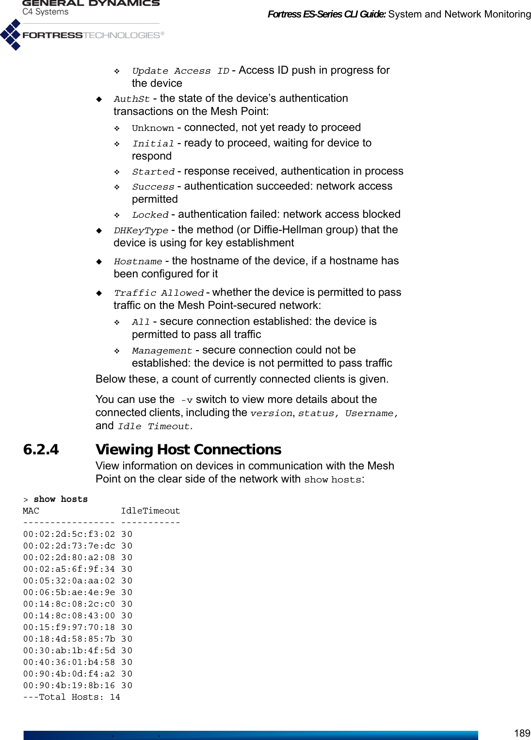 Fortress ES-Series CLI Guide: System and Network Monitoring189Update Access ID - Access ID push in progress for the deviceAuthSt - the state of the device’s authentication transactions on the Mesh Point:Unknown - connected, not yet ready to proceedInitial - ready to proceed, waiting for device to respondStarted - response received, authentication in processSuccess - authentication succeeded: network access permittedLocked - authentication failed: network access blockedDHKeyType - the method (or Diffie-Hellman group) that the device is using for key establishmentHostname - the hostname of the device, if a hostname has been configured for itTraffic Allowed - whether the device is permitted to pass traffic on the Mesh Point-secured network:All - secure connection established: the device is permitted to pass all trafficManagement - secure connection could not be established: the device is not permitted to pass trafficBelow these, a count of currently connected clients is given.You can use the -v switch to view more details about the connected clients, including the version, status, Username, and Idle Timeout.6.2.4 Viewing Host Connections View information on devices in communication with the Mesh Point on the clear side of the network with show hosts:&gt; show hostsMAC               IdleTimeout----------------- -----------00:02:2d:5c:f3:02 3000:02:2d:73:7e:dc 3000:02:2d:80:a2:08 3000:02:a5:6f:9f:34 3000:05:32:0a:aa:02 3000:06:5b:ae:4e:9e 3000:14:8c:08:2c:c0 3000:14:8c:08:43:00 3000:15:f9:97:70:18 3000:18:4d:58:85:7b 3000:30:ab:1b:4f:5d 3000:40:36:01:b4:58 3000:90:4b:0d:f4:a2 3000:90:4b:19:8b:16 30---Total Hosts: 14