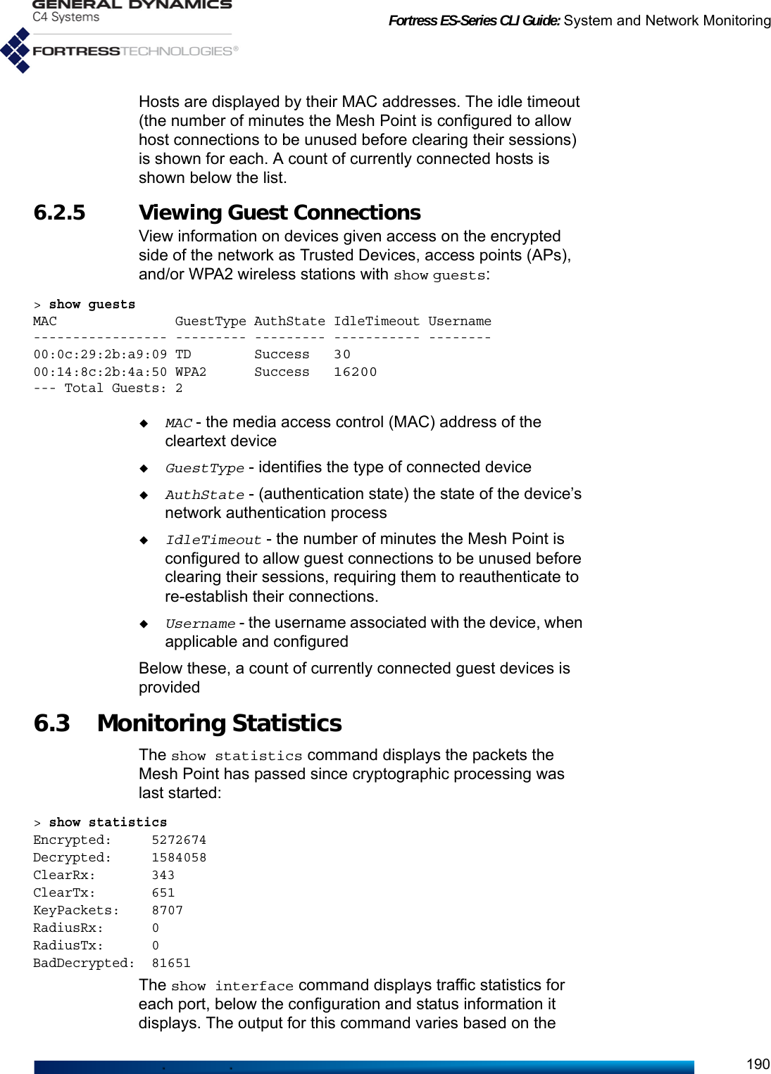 Fortress ES-Series CLI Guide: System and Network Monitoring190Hosts are displayed by their MAC addresses. The idle timeout (the number of minutes the Mesh Point is configured to allow host connections to be unused before clearing their sessions) is shown for each. A count of currently connected hosts is shown below the list.6.2.5 Viewing Guest Connections View information on devices given access on the encrypted side of the network as Trusted Devices, access points (APs), and/or WPA2 wireless stations with show guests:&gt; show guestsMAC               GuestType AuthState IdleTimeout Username----------------- --------- --------- ----------- --------00:0c:29:2b:a9:09 TD        Success   3000:14:8c:2b:4a:50 WPA2      Success   16200--- Total Guests: 2MAC - the media access control (MAC) address of the cleartext deviceGuestType - identifies the type of connected deviceAuthState - (authentication state) the state of the device’s network authentication processIdleTimeout - the number of minutes the Mesh Point is configured to allow guest connections to be unused before clearing their sessions, requiring them to reauthenticate to re-establish their connections.Username - the username associated with the device, when applicable and configuredBelow these, a count of currently connected guest devices is provided6.3 Monitoring Statistics The show statistics command displays the packets the Mesh Point has passed since cryptographic processing was last started:&gt; show statisticsEncrypted:     5272674Decrypted:     1584058ClearRx:       343ClearTx:       651KeyPackets:    8707RadiusRx:      0RadiusTx:      0BadDecrypted:  81651The show interface command displays traffic statistics for each port, below the configuration and status information it displays. The output for this command varies based on the 