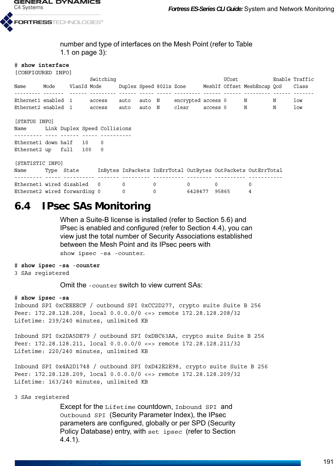 Fortress ES-Series CLI Guide: System and Network Monitoring191number and type of interfaces on the Mesh Point (refer to Table 1.1 on page 3):# show interface[CONFIGURED INFO]                          Switching                                     UCost            Enable TrafficName      Mode     VlanId Mode      Duplex Speed 8021x Zone      MeshIf Offset MeshEncap QoS    Class--------- -------  ------ --------- ------ ----- ----- --------- ------ ------ --------- ------ -------Ethernet1 enabled  1      access    auto   auto  N     encrypted access 0      N         N      lowEthernet2 enabled  1      access    auto   auto  N     clear     access 0      N         N      low[STATUS INFO]Name      Link Duplex Speed Collisions--------- ---- ------ ----- ----------Ethernet1 down half   10    0Ethernet2 up   full   100   0[STATISTIC INFO]Name      Type  State      InBytes InPackets InErrTotal OutBytes OutPackets OutErrTotal--------- ----- ---------- ------- --------- ---------- -------- ---------- -----------Ethernet1 wired disabled   0       0         0          0        0          0Ethernet2 wired forwarding 0       0         0          6428477  95865      46.4 IPsec SAs MonitoringWhen a Suite-B license is installed (refer to Section 5.6) and IPsec is enabled and configured (refer to Section 4.4), you can view just the total number of Security Associations established between the Mesh Point and its IPsec peers with show ipsec -sa -counter.  # show ipsec -sa -counter3 SAs registeredOmit the -counter switch to view current SAs:# show ipsec -saInbound SPI 0xCEEEECF / outbound SPI 0xCC2D277, crypto suite Suite B 256Peer: 172.28.128.208, local 0.0.0.0/0 &lt;=&gt; remote 172.28.128.208/32Lifetime: 239/240 minutes, unlimited KBInbound SPI 0x2DA5DE79 / outbound SPI 0xDBC63AA, crypto suite Suite B 256Peer: 172.28.128.211, local 0.0.0.0/0 &lt;=&gt; remote 172.28.128.211/32Lifetime: 220/240 minutes, unlimited KBInbound SPI 0x4A2D1748 / outbound SPI 0xD42E2E98, crypto suite Suite B 256Peer: 172.28.128.209, local 0.0.0.0/0 &lt;=&gt; remote 172.28.128.209/32Lifetime: 163/240 minutes, unlimited KB3 SAs registeredExcept for the Lifetime countdown, Inbound SPI and Outbound SPI (Security Parameter Index), the IPsec parameters are configured, globally or per SPD (Security Policy Database) entry, with set ipsec (refer to Section 4.4.1).