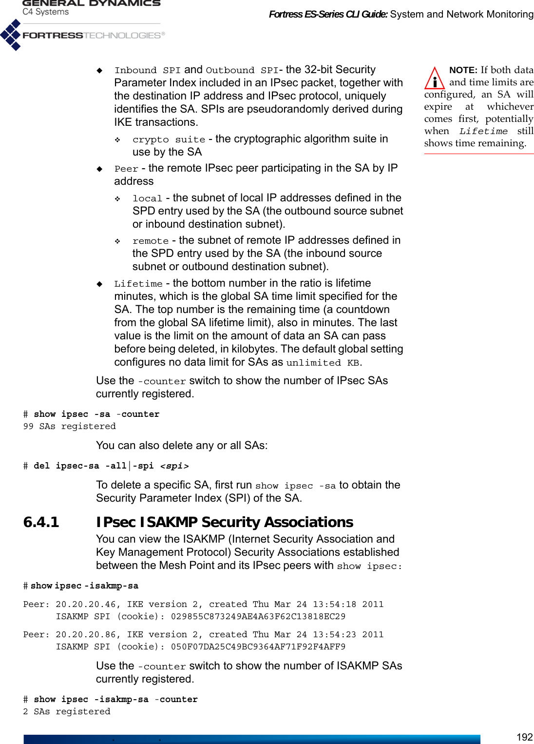 Fortress ES-Series CLI Guide: System and Network Monitoring192NOTE: If both dataand time limits areconfigured, an SA willexpire at whichevercomes first, potentiallywhen  Lifetime stillshows time remaining. Inbound SPI and Outbound SPI- the 32-bit Security Parameter Index included in an IPsec packet, together with the destination IP address and IPsec protocol, uniquely identifies the SA. SPIs are pseudorandomly derived during IKE transactions. crypto suite - the cryptographic algorithm suite in use by the SAPeer - the remote IPsec peer participating in the SA by IP addresslocal - the subnet of local IP addresses defined in the SPD entry used by the SA (the outbound source subnet or inbound destination subnet).remote - the subnet of remote IP addresses defined in the SPD entry used by the SA (the inbound source subnet or outbound destination subnet).Lifetime - the bottom number in the ratio is lifetime minutes, which is the global SA time limit specified for the SA. The top number is the remaining time (a countdown from the global SA lifetime limit), also in minutes. The last value is the limit on the amount of data an SA can pass before being deleted, in kilobytes. The default global setting configures no data limit for SAs as unlimited KB.Use the -counter switch to show the number of IPsec SAs currently registered.# show ipsec -sa -counter99 SAs registeredYou can also delete any or all SAs:# del ipsec-sa -all|-spi &lt;spi&gt;To delete a specific SA, first run show ipsec -sa to obtain the Security Parameter Index (SPI) of the SA. 6.4.1 IPsec ISAKMP Security AssociationsYou can view the ISAKMP (Internet Security Association and Key Management Protocol) Security Associations established between the Mesh Point and its IPsec peers with show ipsec: # show ipsec -isakmp-sa                                                                                                                              Peer: 20.20.20.46, IKE version 2, created Thu Mar 24 13:54:18 2011      ISAKMP SPI (cookie): 029855C873249AE4A63F62C13818EC29Peer: 20.20.20.86, IKE version 2, created Thu Mar 24 13:54:23 2011      ISAKMP SPI (cookie): 050F07DA25C49BC9364AF71F92F4AFF9Use the -counter switch to show the number of ISAKMP SAs currently registered.# show ipsec -isakmp-sa -counter2 SAs registered