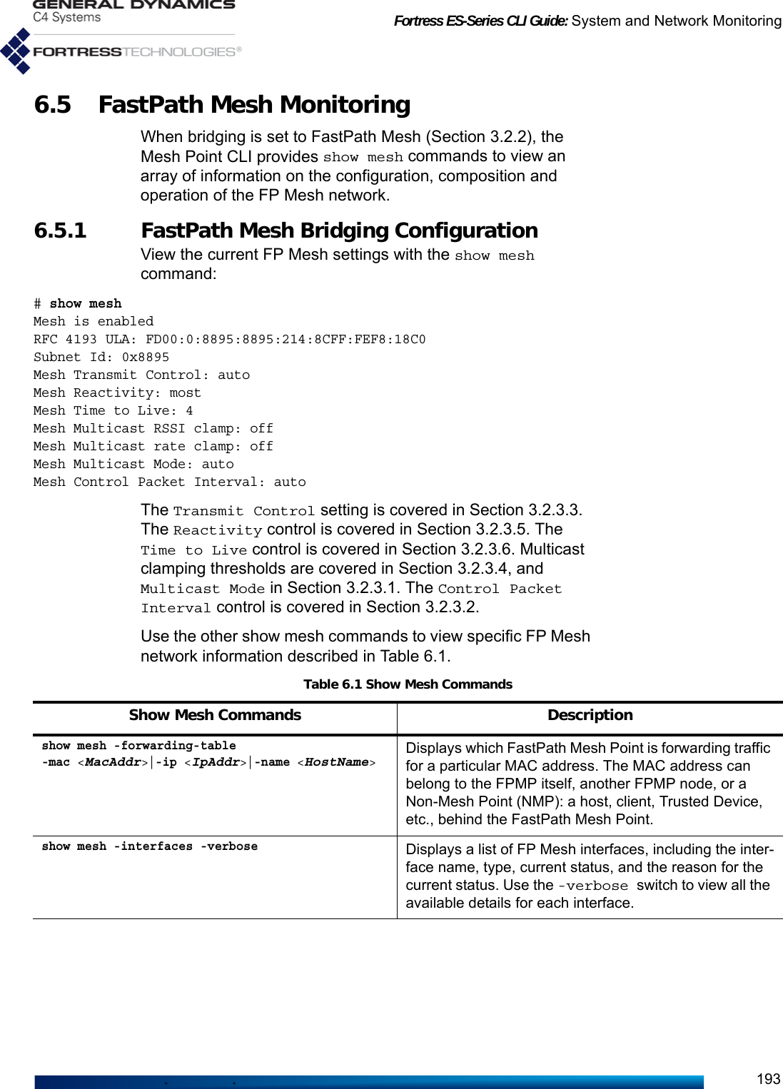 Fortress ES-Series CLI Guide: System and Network Monitoring1936.5 FastPath Mesh Monitoring When bridging is set to FastPath Mesh (Section 3.2.2), the Mesh Point CLI provides show mesh commands to view an array of information on the configuration, composition and operation of the FP Mesh network.6.5.1 FastPath Mesh Bridging Configuration View the current FP Mesh settings with the show mesh command:# show meshMesh is enabledRFC 4193 ULA: FD00:0:8895:8895:214:8CFF:FEF8:18C0Subnet Id: 0x8895Mesh Transmit Control: autoMesh Reactivity: mostMesh Time to Live: 4Mesh Multicast RSSI clamp: offMesh Multicast rate clamp: offMesh Multicast Mode: autoMesh Control Packet Interval: autoThe Transmit Control setting is covered in Section 3.2.3.3. The Reactivity control is covered in Section 3.2.3.5. The Time to Live control is covered in Section 3.2.3.6. Multicast clamping thresholds are covered in Section 3.2.3.4, and Multicast Mode in Section 3.2.3.1. The Control Packet Interval control is covered in Section 3.2.3.2.Use the other show mesh commands to view specific FP Mesh network information described in Table 6.1.Table 6.1 Show Mesh CommandsShow Mesh Commands Descriptionshow mesh -forwarding-table -mac &lt;MacAddr&gt;|-ip &lt;IpAddr&gt;|-name &lt;HostName&gt;Displays which FastPath Mesh Point is forwarding traffic for a particular MAC address. The MAC address can belong to the FPMP itself, another FPMP node, or a Non-Mesh Point (NMP): a host, client, Trusted Device, etc., behind the FastPath Mesh Point.show mesh -interfaces -verboseDisplays a list of FP Mesh interfaces, including the inter-face name, type, current status, and the reason for the current status. Use the -verbose switch to view all the available details for each interface.