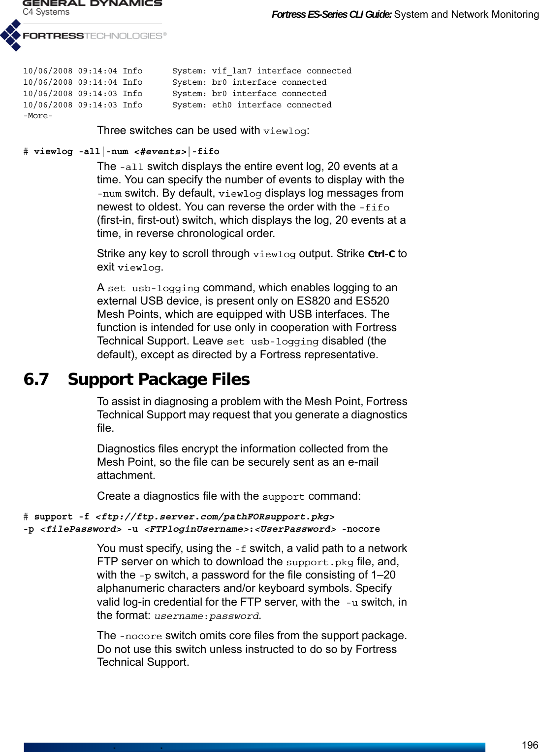 Fortress ES-Series CLI Guide: System and Network Monitoring19610/06/2008 09:14:04 Info      System: vif_lan7 interface connected10/06/2008 09:14:04 Info      System: br0 interface connected10/06/2008 09:14:03 Info      System: br0 interface connected10/06/2008 09:14:03 Info      System: eth0 interface connected-More-Three switches can be used with viewlog:# viewlog -all|-num &lt;#events&gt;|-fifoThe -all switch displays the entire event log, 20 events at a time. You can specify the number of events to display with the -num switch. By default, viewlog displays log messages from newest to oldest. You can reverse the order with the -fifo (first-in, first-out) switch, which displays the log, 20 events at a time, in reverse chronological order.Strike any key to scroll through viewlog output. Strike Ctrl-C to exit viewlog.A set usb-logging command, which enables logging to an external USB device, is present only on ES820 and ES520 Mesh Points, which are equipped with USB interfaces. The function is intended for use only in cooperation with Fortress Technical Support. Leave set usb-logging disabled (the default), except as directed by a Fortress representative.6.7 Support Package FilesTo assist in diagnosing a problem with the Mesh Point, Fortress Technical Support may request that you generate a diagnostics file.Diagnostics files encrypt the information collected from the Mesh Point, so the file can be securely sent as an e-mail attachment.Create a diagnostics file with the support command:# support -f &lt;ftp://ftp.server.com/pathFORsupport.pkg&gt; -p&lt;filePassword&gt; -u &lt;FTPloginUsername&gt;:&lt;UserPassword&gt; -nocoreYou must specify, using the -f switch, a valid path to a network FTP server on which to download the support.pkg file, and, with the -p switch, a password for the file consisting of 1–20 alphanumeric characters and/or keyboard symbols. Specify valid log-in credential for the FTP server, with the -u switch, in the format: username:password.The -nocore switch omits core files from the support package. Do not use this switch unless instructed to do so by Fortress Technical Support.