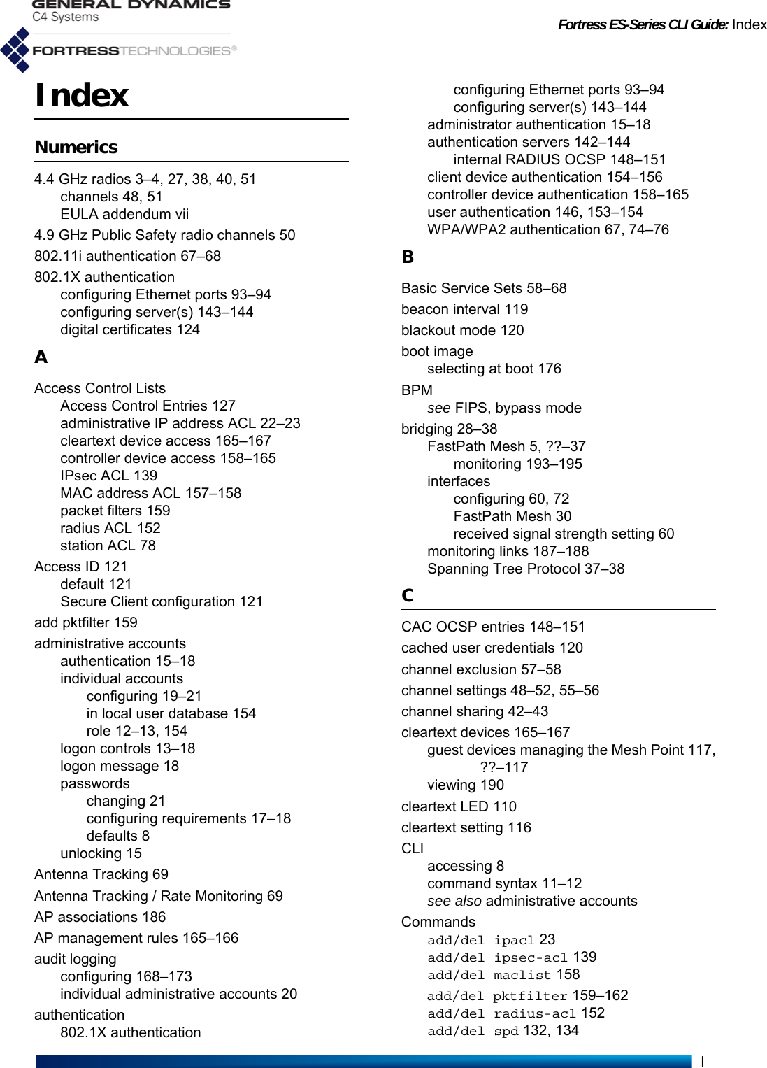 Fortress ES-Series CLI Guide: IndexIIndexNumerics4.4 GHz radios 3–4, 27, 38, 40, 51channels 48, 51EULA addendum vii4.9 GHz Public Safety radio channels 50802.11i authentication 67–68802.1X authenticationconfiguring Ethernet ports 93–94configuring server(s) 143–144digital certificates 124AAccess Control ListsAccess Control Entries 127administrative IP address ACL 22–23cleartext device access 165–167controller device access 158–165IPsec ACL 139MAC address ACL 157–158packet filters 159radius ACL 152station ACL 78Access ID 121default 121Secure Client configuration 121add pktfilter 159administrative accountsauthentication 15–18individual accountsconfiguring 19–21in local user database 154role 12–13, 154logon controls 13–18logon message 18passwordschanging 21configuring requirements 17–18defaults 8unlocking 15Antenna Tracking 69Antenna Tracking / Rate Monitoring 69AP associations 186AP management rules 165–166audit loggingconfiguring 168–173individual administrative accounts 20authentication802.1X authenticationconfiguring Ethernet ports 93–94configuring server(s) 143–144administrator authentication 15–18authentication servers 142–144internal RADIUS OCSP 148–151client device authentication 154–156controller device authentication 158–165user authentication 146, 153–154WPA/WPA2 authentication 67, 74–76BBasic Service Sets 58–68beacon interval 119blackout mode 120boot imageselecting at boot 176BPMsee FIPS, bypass modebridging 28–38FastPath Mesh 5, ??–37monitoring 193–195interfacesconfiguring 60, 72FastPath Mesh 30received signal strength setting 60monitoring links 187–188Spanning Tree Protocol 37–38CCAC OCSP entries 148–151cached user credentials 120channel exclusion 57–58channel settings 48–52, 55–56channel sharing 42–43cleartext devices 165–167guest devices managing the Mesh Point 117,??–117viewing 190cleartext LED 110cleartext setting 116CLIaccessing 8command syntax 11–12see also administrative accountsCommandsadd/del ipacl 23add/del ipsec-acl 139add/del maclist 158add/del pktfilter 159–162add/del radius-acl 152add/del spd 132, 134