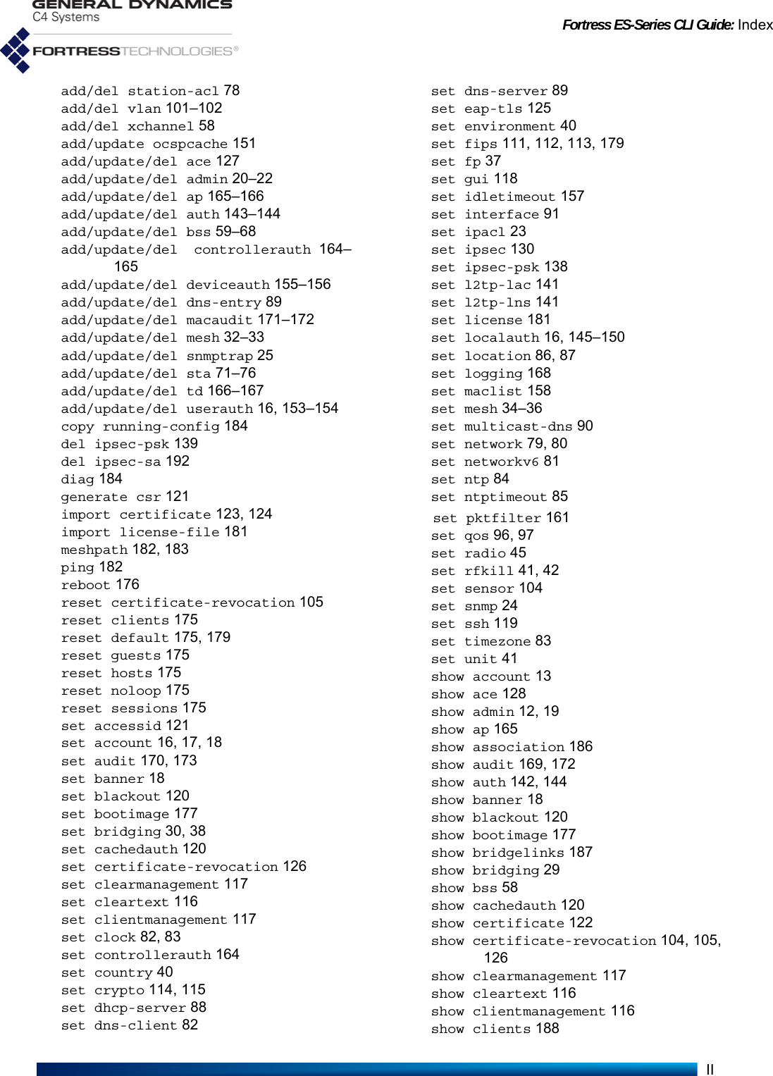 Fortress ES-Series CLI Guide: IndexIIadd/del station-acl 78add/del vlan 101–102add/del xchannel 58add/update ocspcache 151add/update/del ace 127add/update/del admin 20–22add/update/del ap 165–166add/update/del auth 143–144add/update/del bss 59–68add/update/del controllerauth 164–165add/update/del deviceauth 155–156add/update/del dns-entry 89add/update/del macaudit 171–172add/update/del mesh 32–33add/update/del snmptrap 25add/update/del sta 71–76add/update/del td 166–167add/update/del userauth 16, 153–154copy running-config 184del ipsec-psk 139del ipsec-sa 192diag 184generate csr 121import certificate 123, 124import license-file 181meshpath 182, 183ping 182reboot 176reset certificate-revocation 105reset clients 175reset default 175, 179reset guests 175reset hosts 175reset noloop 175reset sessions 175set accessid 121set account 16, 17, 18set audit 170, 173set banner 18set blackout 120set bootimage 177set bridging 30, 38set cachedauth 120set certificate-revocation 126set clearmanagement 117set cleartext 116set clientmanagement 117set clock 82, 83set controllerauth 164set country 40set crypto 114, 115set dhcp-server 88set dns-client 82set dns-server 89set eap-tls 125set environment 40set fips 111, 112, 113, 179set fp 37set gui 118set idletimeout 157set interface 91set ipacl 23set ipsec 130set ipsec-psk 138set l2tp-lac 141set l2tp-lns 141set license 181set localauth 16, 145–150set location 86, 87set logging 168set maclist 158set mesh 34–36set multicast-dns 90set network 79, 80set networkv6 81set ntp 84set ntptimeout 85set pktfilter 161set qos 96, 97set radio 45set rfkill 41, 42set sensor 104set snmp 24set ssh 119set timezone 83set unit 41show account 13show ace 128show admin 12, 19show ap 165show association 186show audit 169, 172show auth 142, 144show banner 18show blackout 120show bootimage 177show bridgelinks 187show bridging 29show bss 58show cachedauth 120show certificate 122show certificate-revocation 104, 105,126show clearmanagement 117show cleartext 116show clientmanagement 116show clients 188