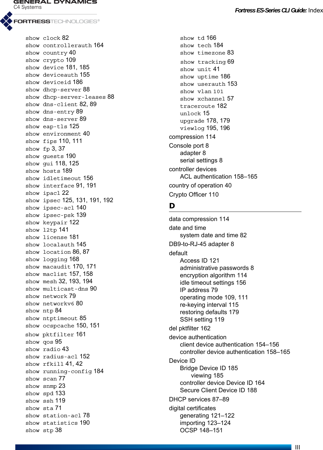 Fortress ES-Series CLI Guide: IndexIIIshow clock 82show controllerauth 164show country 40show crypto 109show device 181, 185show deviceauth 155show deviceid 186show dhcp-server 88show dhcp-server-leases 88show dns-client 82, 89show dns-entry 89show dns-server 89show eap-tls 125show environment 40show fips 110, 111show fp 3, 37show guests 190show gui 118, 125show hosts 189show idletimeout 156show interface 91, 191show ipacl 22show ipsec 125, 131, 191, 192show ipsec-acl 140show ipsec-psk 139show keypair 122show l2tp 141show license 181show localauth 145show location 86, 87show logging 168show macaudit 170, 171show maclist 157, 158show mesh 32, 193, 194show multicast-dns 90show network 79show networkv6 80show ntp 84show ntptimeout 85show ocspcache 150, 151show pktfilter 161show qos 95show radio 43show radius-acl 152show rfkill 41, 42show running-config 184show scan 77show snmp 23show spd 133show ssh 119show sta 71show station-acl 78show statistics 190show stp 38show td 166show tech 184show timezone 83show tracking 69show unit 41show uptime 186show userauth 153show vlan 101show xchannel 57traceroute 182unlock 15upgrade 178, 179viewlog 195, 196compression 114Console port 8adapter 8serial settings 8controller devicesACL authentication 158–165country of operation 40Crypto Officer 110Ddata compression 114date and timesystem date and time 82DB9-to-RJ-45 adapter 8defaultAccess ID 121administrative passwords 8encryption algorithm 114idle timeout settings 156IP address 79operating mode 109, 111re-keying interval 115restoring defaults 179SSH setting 119del pktfilter 162device authenticationclient device authentication 154–156controller device authentication 158–165Device IDBridge Device ID 185viewing 185controller device Device ID 164Secure Client Device ID 188DHCP services 87–89digital certificatesgenerating 121–122importing 123–124OCSP 148–151