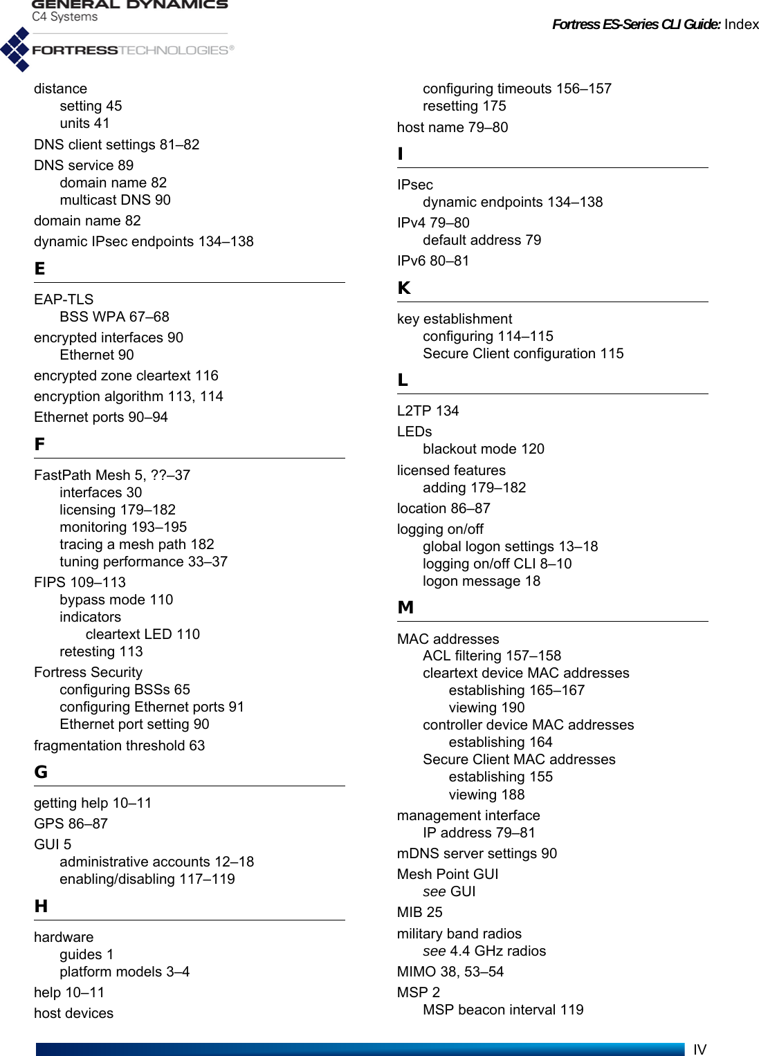 Fortress ES-Series CLI Guide: IndexIVdistancesetting 45units 41DNS client settings 81–82DNS service 89domain name 82multicast DNS 90domain name 82dynamic IPsec endpoints 134–138EEAP-TLSBSS WPA 67–68encrypted interfaces 90Ethernet 90encrypted zone cleartext 116encryption algorithm 113, 114Ethernet ports 90–94FFastPath Mesh 5, ??–37interfaces 30licensing 179–182monitoring 193–195tracing a mesh path 182tuning performance 33–37FIPS 109–113bypass mode 110indicatorscleartext LED 110retesting 113Fortress Securityconfiguring BSSs 65configuring Ethernet ports 91Ethernet port setting 90fragmentation threshold 63Ggetting help 10–11GPS 86–87GUI 5administrative accounts 12–18enabling/disabling 117–119Hhardwareguides 1platform models 3–4help 10–11host devicesconfiguring timeouts 156–157resetting 175host name 79–80IIPsecdynamic endpoints 134–138IPv4 79–80default address 79IPv6 80–81Kkey establishmentconfiguring 114–115Secure Client configuration 115LL2TP 134LEDsblackout mode 120licensed featuresadding 179–182location 86–87logging on/offglobal logon settings 13–18logging on/off CLI 8–10logon message 18MMAC addressesACL filtering 157–158cleartext device MAC addressesestablishing 165–167viewing 190controller device MAC addressesestablishing 164Secure Client MAC addressesestablishing 155viewing 188management interfaceIP address 79–81mDNS server settings 90Mesh Point GUIsee GUIMIB 25military band radiossee 4.4 GHz radiosMIMO 38, 53–54MSP 2MSP beacon interval 119