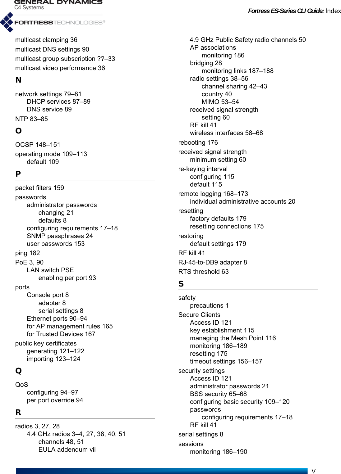 Fortress ES-Series CLI Guide: IndexVmulticast clamping 36multicast DNS settings 90multicast group subscription ??–33multicast video performance 36Nnetwork settings 79–81DHCP services 87–89DNS service 89NTP 83–85OOCSP 148–151operating mode 109–113default 109Ppacket filters 159passwordsadministrator passwordschanging 21defaults 8configuring requirements 17–18SNMP passphrases 24user passwords 153ping 182PoE 3, 90LAN switch PSEenabling per port 93portsConsole port 8adapter 8serial settings 8Ethernet ports 90–94for AP management rules 165for Trusted Devices 167public key certificatesgenerating 121–122importing 123–124QQoSconfiguring 94–97per port override 94Rradios 3, 27, 284.4 GHz radios 3–4, 27, 38, 40, 51channels 48, 51EULA addendum vii4.9 GHz Public Safety radio channels 50AP associationsmonitoring 186bridging 28monitoring links 187–188radio settings 38–56channel sharing 42–43country 40MIMO 53–54received signal strengthsetting 60RF kill 41wireless interfaces 58–68rebooting 176received signal strengthminimum setting 60re-keying intervalconfiguring 115default 115remote logging 168–173individual administrative accounts 20resettingfactory defaults 179resetting connections 175restoringdefault settings 179RF kill 41RJ-45-to-DB9 adapter 8RTS threshold 63Ssafetyprecautions 1Secure ClientsAccess ID 121key establishment 115managing the Mesh Point 116monitoring 186–189resetting 175timeout settings 156–157security settingsAccess ID 121administrator passwords 21BSS security 65–68configuring basic security 109–120passwordsconfiguring requirements 17–18RF kill 41serial settings 8sessionsmonitoring 186–190