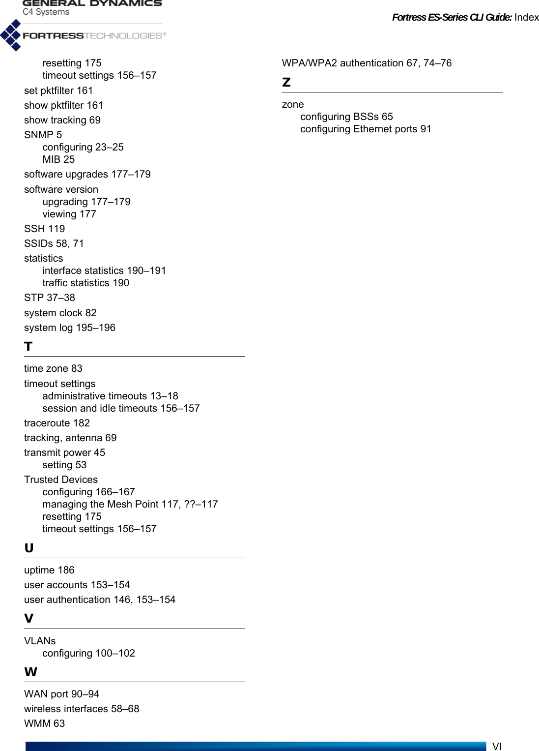 Fortress ES-Series CLI Guide: IndexVIresetting 175timeout settings 156–157set pktfilter 161show pktfilter 161show tracking 69SNMP 5configuring 23–25MIB 25software upgrades 177–179software versionupgrading 177–179viewing 177SSH 119SSIDs 58, 71statisticsinterface statistics 190–191traffic statistics 190STP 37–38system clock 82system log 195–196Ttime zone 83timeout settingsadministrative timeouts 13–18session and idle timeouts 156–157traceroute 182tracking, antenna 69transmit power 45setting 53Trusted Devicesconfiguring 166–167managing the Mesh Point 117, ??–117resetting 175timeout settings 156–157Uuptime 186user accounts 153–154user authentication 146, 153–154VVLANsconfiguring 100–102WWAN port 90–94wireless interfaces 58–68WMM 63WPA/WPA2 authentication 67, 74–76Zzoneconfiguring BSSs 65configuring Ethernet ports 91