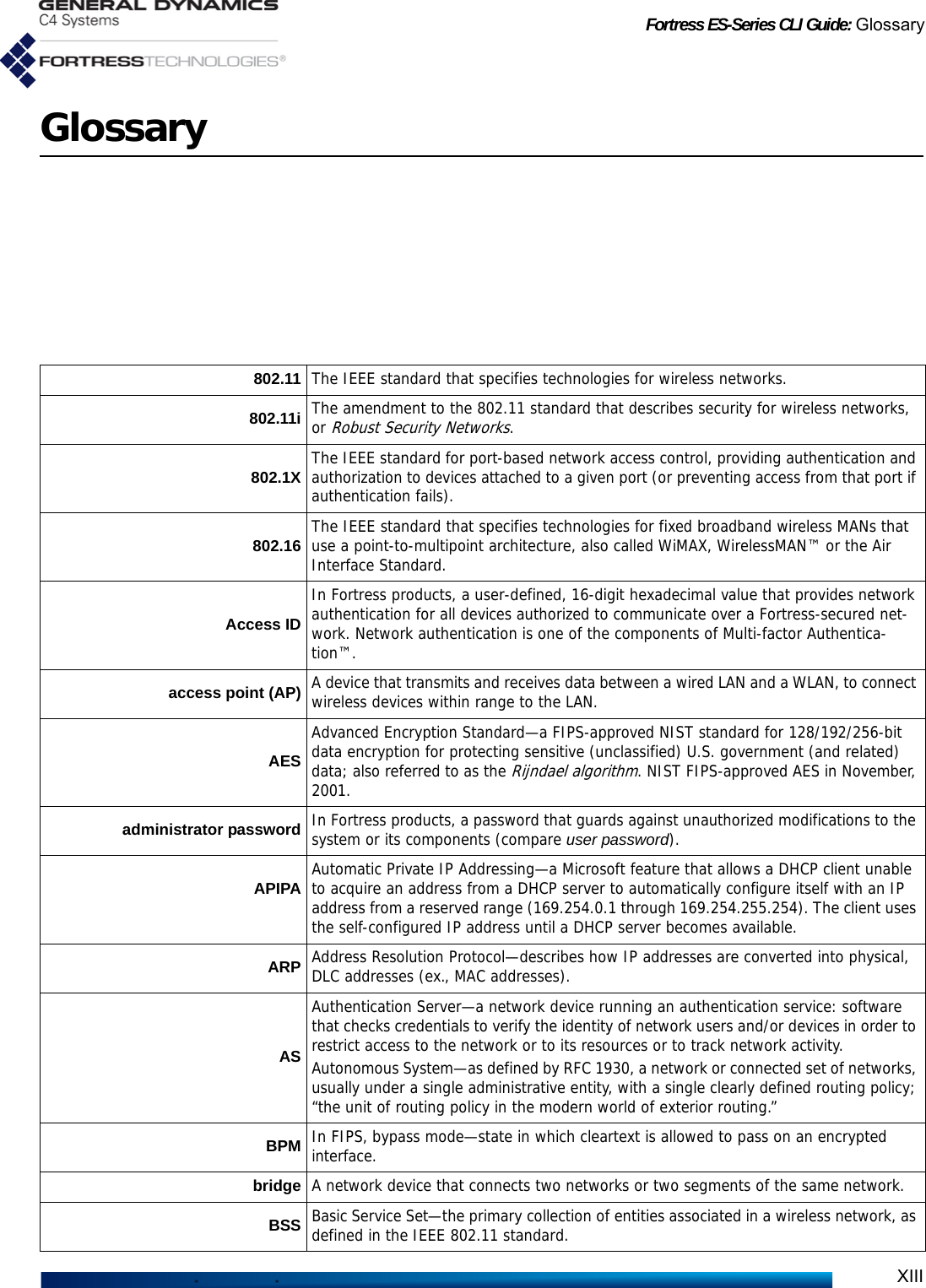 Fortress ES-Series CLI Guide: GlossaryXIIIGlossary802.11 The IEEE standard that specifies technologies for wireless networks.802.11i The amendment to the 802.11 standard that describes security for wireless networks, or Robust Security Networks.802.1X The IEEE standard for port-based network access control, providing authentication and authorization to devices attached to a given port (or preventing access from that port if authentication fails). 802.16 The IEEE standard that specifies technologies for fixed broadband wireless MANs that use a point-to-multipoint architecture, also called WiMAX, WirelessMAN™ or the Air Interface Standard.Access IDIn Fortress products, a user-defined, 16-digit hexadecimal value that provides network authentication for all devices authorized to communicate over a Fortress-secured net-work. Network authentication is one of the components of Multi-factor Authentica-tion™.access point (AP) A device that transmits and receives data between a wired LAN and a WLAN, to connect wireless devices within range to the LAN. AESAdvanced Encryption Standard—a FIPS-approved NIST standard for 128/192/256-bit data encryption for protecting sensitive (unclassified) U.S. government (and related) data; also referred to as the Rijndael algorithm. NIST FIPS-approved AES in November, 2001.administrator password In Fortress products, a password that guards against unauthorized modifications to the system or its components (compare user password).APIPA Automatic Private IP Addressing—a Microsoft feature that allows a DHCP client unable to acquire an address from a DHCP server to automatically configure itself with an IP address from a reserved range (169.254.0.1 through 169.254.255.254). The client uses the self-configured IP address until a DHCP server becomes available.ARP Address Resolution Protocol—describes how IP addresses are converted into physical, DLC addresses (ex., MAC addresses).ASAuthentication Server—a network device running an authentication service: software that checks credentials to verify the identity of network users and/or devices in order to restrict access to the network or to its resources or to track network activity.Autonomous System—as defined by RFC 1930, a network or connected set of networks, usually under a single administrative entity, with a single clearly defined routing policy; “the unit of routing policy in the modern world of exterior routing.”BPM In FIPS, bypass mode—state in which cleartext is allowed to pass on an encrypted interface.bridge A network device that connects two networks or two segments of the same network.BSS Basic Service Set—the primary collection of entities associated in a wireless network, as defined in the IEEE 802.11 standard.