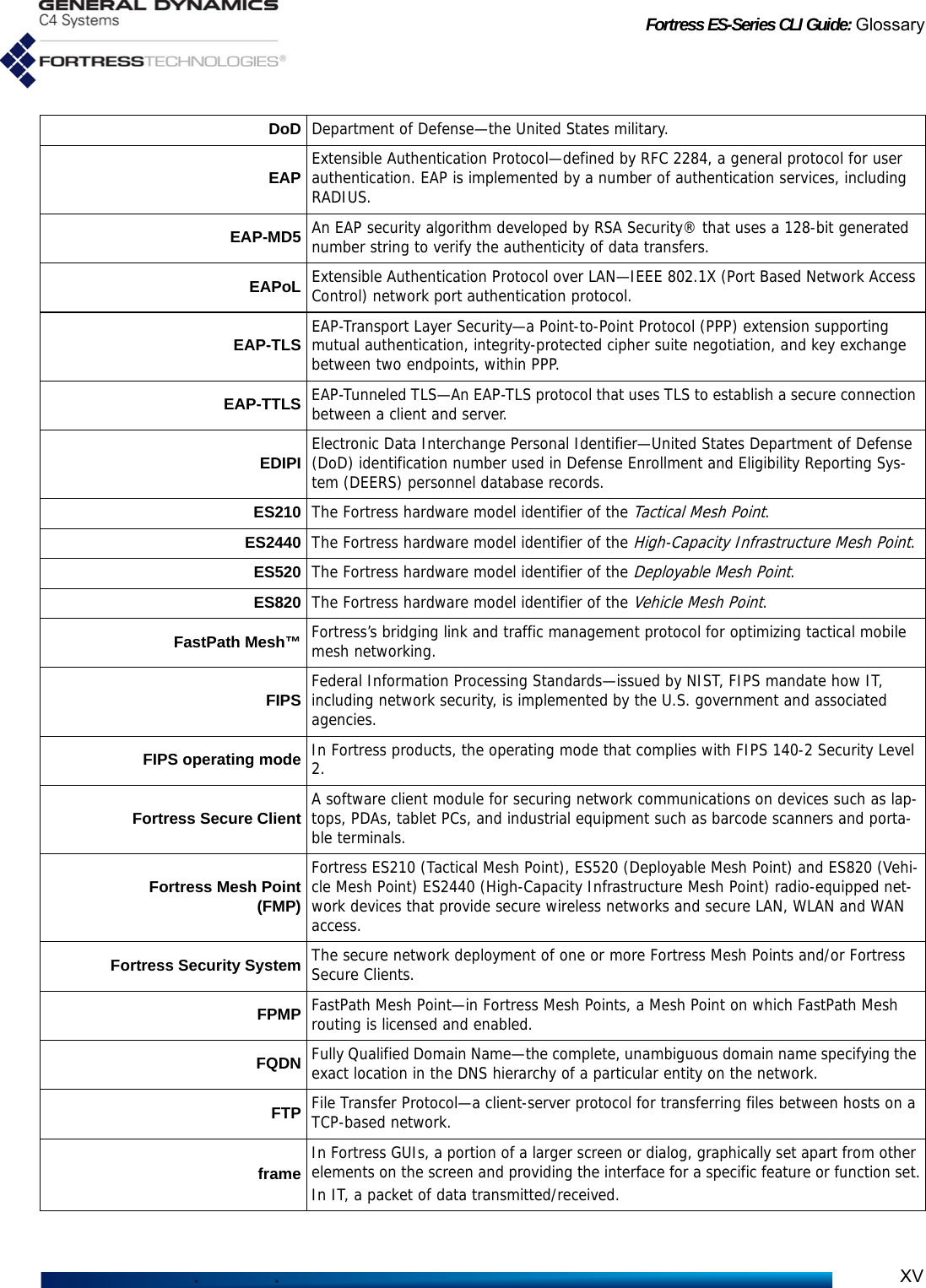 Fortress ES-Series CLI Guide: GlossaryXVDoD Department of Defense—the United States military.EAP Extensible Authentication Protocol—defined by RFC 2284, a general protocol for user authentication. EAP is implemented by a number of authentication services, including RADIUS. EAP-MD5 An EAP security algorithm developed by RSA Security® that uses a 128-bit generated number string to verify the authenticity of data transfers.EAPoL Extensible Authentication Protocol over LAN—IEEE 802.1X (Port Based Network Access Control) network port authentication protocol.EAP-TLS EAP-Transport Layer Security—a Point-to-Point Protocol (PPP) extension supporting mutual authentication, integrity-protected cipher suite negotiation, and key exchange between two endpoints, within PPP.EAP-TTLS EAP-Tunneled TLS—An EAP-TLS protocol that uses TLS to establish a secure connection between a client and server.EDIPI Electronic Data Interchange Personal Identifier—United States Department of Defense (DoD) identification number used in Defense Enrollment and Eligibility Reporting Sys-tem (DEERS) personnel database records.ES210 The Fortress hardware model identifier of the Tactical Mesh Point.ES2440 The Fortress hardware model identifier of the High-Capacity Infrastructure Mesh Point.ES520 The Fortress hardware model identifier of the Deployable Mesh Point.ES820 The Fortress hardware model identifier of the Vehicle Mesh Point.FastPath Mesh™ Fortress’s bridging link and traffic management protocol for optimizing tactical mobile mesh networking.FIPS Federal Information Processing Standards—issued by NIST, FIPS mandate how IT, including network security, is implemented by the U.S. government and associated agencies.FIPS operating mode In Fortress products, the operating mode that complies with FIPS 140-2 Security Level 2.Fortress Secure Client A software client module for securing network communications on devices such as lap-tops, PDAs, tablet PCs, and industrial equipment such as barcode scanners and porta-ble terminals.Fortress Mesh Point(FMP)Fortress ES210 (Tactical Mesh Point), ES520 (Deployable Mesh Point) and ES820 (Vehi-cle Mesh Point) ES2440 (High-Capacity Infrastructure Mesh Point) radio-equipped net-work devices that provide secure wireless networks and secure LAN, WLAN and WAN access.Fortress Security System The secure network deployment of one or more Fortress Mesh Points and/or Fortress Secure Clients.FPMP FastPath Mesh Point—in Fortress Mesh Points, a Mesh Point on which FastPath Mesh routing is licensed and enabled.FQDN Fully Qualified Domain Name—the complete, unambiguous domain name specifying the exact location in the DNS hierarchy of a particular entity on the network.FTP File Transfer Protocol—a client-server protocol for transferring files between hosts on a TCP-based network.frame In Fortress GUIs, a portion of a larger screen or dialog, graphically set apart from other elements on the screen and providing the interface for a specific feature or function set.In IT, a packet of data transmitted/received.