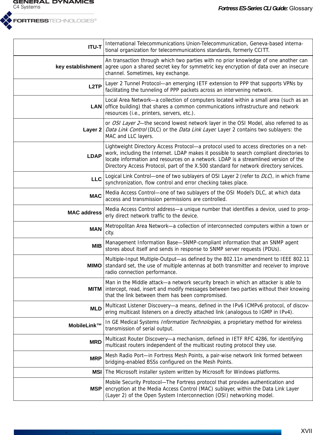 Fortress ES-Series CLI Guide: GlossaryXVIIITU-T International Telecommunications Union-Telecommunication, Geneva-based interna-tional organization for telecommunications standards, formerly CCITT.key establishment An transaction through which two parties with no prior knowledge of one another can agree upon a shared secret key for symmetric key encryption of data over an insecure channel. Sometimes, key exchange.L2TP Layer 2 Tunnel Protocol—an emerging IETF extension to PPP that supports VPNs by facilitating the tunneling of PPP packets across an intervening network.LAN Local Area Network—a collection of computers located within a small area (such as an office building) that shares a common communications infrastructure and network resources (i.e., printers, servers, etc.).Layer 2 or OSI Layer 2—the second lowest network layer in the OSI Model, also referred to as Data Link Control (DLC) or the Data Link Layer. Layer 2 contains two sublayers: the MAC and LLC layers.LDAPLightweight Directory Access Protocol—a protocol used to access directories on a net-work, including the Internet. LDAP makes it possible to search compliant directories to locate information and resources on a network. LDAP is a streamlined version of the Directory Access Protocol, part of the X.500 standard for network directory services.LLC Logical Link Control—one of two sublayers of OSI Layer 2 (refer to DLC), in which frame synchronization, flow control and error checking takes place.MAC Media Access Control—one of two sublayers of the OSI Model’s DLC, at which data access and transmission permissions are controlled.MAC address Media Access Control address—a unique number that identifies a device, used to prop-erly direct network traffic to the device.MAN Metropolitan Area Network—a collection of interconnected computers within a town or city.MIB Management Information Base—SNMP-compliant information that an SNMP agent stores about itself and sends in response to SNMP server requests (PDUs).MIMO Multiple-Input Multiple-Output—as defined by the 802.11n amendment to IEEE 802.11 standard set, the use of multiple antennas at both transmitter and receiver to improve radio connection performance.MITM Man in the Middle attack—a network security breach in which an attacker is able to intercept, read, insert and modify messages between two parties without their knowing that the link between them has been compromised.MLD Multicast Listener Discovery—a means, defined in the IPv6 ICMPv6 protocol, of discov-ering multicast listeners on a directly attached link (analogous to IGMP in IPv4). MobileLink™ In GE Medical Systems Information Technologies, a proprietary method for wireless transmission of serial output.MRD Multicast Router Discovery—a mechanism, defined in IETF RFC 4286, for identifying multicast routers independent of the multicast routing protocol they use.MRP Mesh Radio Port—in Fortress Mesh Points, a pair-wise network link formed between bridging-enabled BSSs configured on the Mesh Points.MSI The Microsoft installer system written by Microsoft for Windows platforms.MSP Mobile Security Protocol—The Fortress protocol that provides authentication and encryption at the Media Access Control (MAC) sublayer, within the Data Link Layer (Layer 2) of the Open System Interconnection (OSI) networking model.