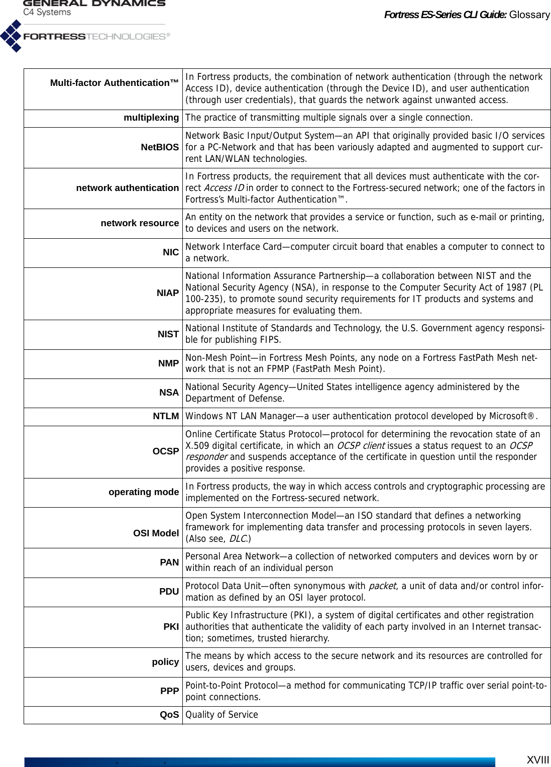 Fortress ES-Series CLI Guide: GlossaryXVIIIMulti-factor Authentication™ In Fortress products, the combination of network authentication (through the network Access ID), device authentication (through the Device ID), and user authentication (through user credentials), that guards the network against unwanted access.multiplexing The practice of transmitting multiple signals over a single connection.NetBIOS Network Basic Input/Output System—an API that originally provided basic I/O services for a PC-Network and that has been variously adapted and augmented to support cur-rent LAN/WLAN technologies.network authentication In Fortress products, the requirement that all devices must authenticate with the cor-rect Access ID in order to connect to the Fortress-secured network; one of the factors in Fortress’s Multi-factor Authentication™.network resource An entity on the network that provides a service or function, such as e-mail or printing, to devices and users on the network. NIC Network Interface Card—computer circuit board that enables a computer to connect to a network.NIAPNational Information Assurance Partnership—a collaboration between NIST and the National Security Agency (NSA), in response to the Computer Security Act of 1987 (PL 100-235), to promote sound security requirements for IT products and systems and appropriate measures for evaluating them.NIST National Institute of Standards and Technology, the U.S. Government agency responsi-ble for publishing FIPS.NMP Non-Mesh Point—in Fortress Mesh Points, any node on a Fortress FastPath Mesh net-work that is not an FPMP (FastPath Mesh Point).NSA National Security Agency—United States intelligence agency administered by the Department of Defense.NTLM Windows NT LAN Manager—a user authentication protocol developed by Microsoft®.OCSPOnline Certificate Status Protocol—protocol for determining the revocation state of an X.509 digital certificate, in which an OCSP client issues a status request to an OCSP responder and suspends acceptance of the certificate in question until the responder provides a positive response.operating mode In Fortress products, the way in which access controls and cryptographic processing are implemented on the Fortress-secured network.OSI ModelOpen System Interconnection Model—an ISO standard that defines a networking framework for implementing data transfer and processing protocols in seven layers. (Also see, DLC.)PAN Personal Area Network—a collection of networked computers and devices worn by or within reach of an individual personPDU Protocol Data Unit—often synonymous with packet, a unit of data and/or control infor-mation as defined by an OSI layer protocol.PKI Public Key Infrastructure (PKI), a system of digital certificates and other registration authorities that authenticate the validity of each party involved in an Internet transac-tion; sometimes, trusted hierarchy.policy The means by which access to the secure network and its resources are controlled for users, devices and groups.PPP Point-to-Point Protocol—a method for communicating TCP/IP traffic over serial point-to-point connections.QoS Quality of Service