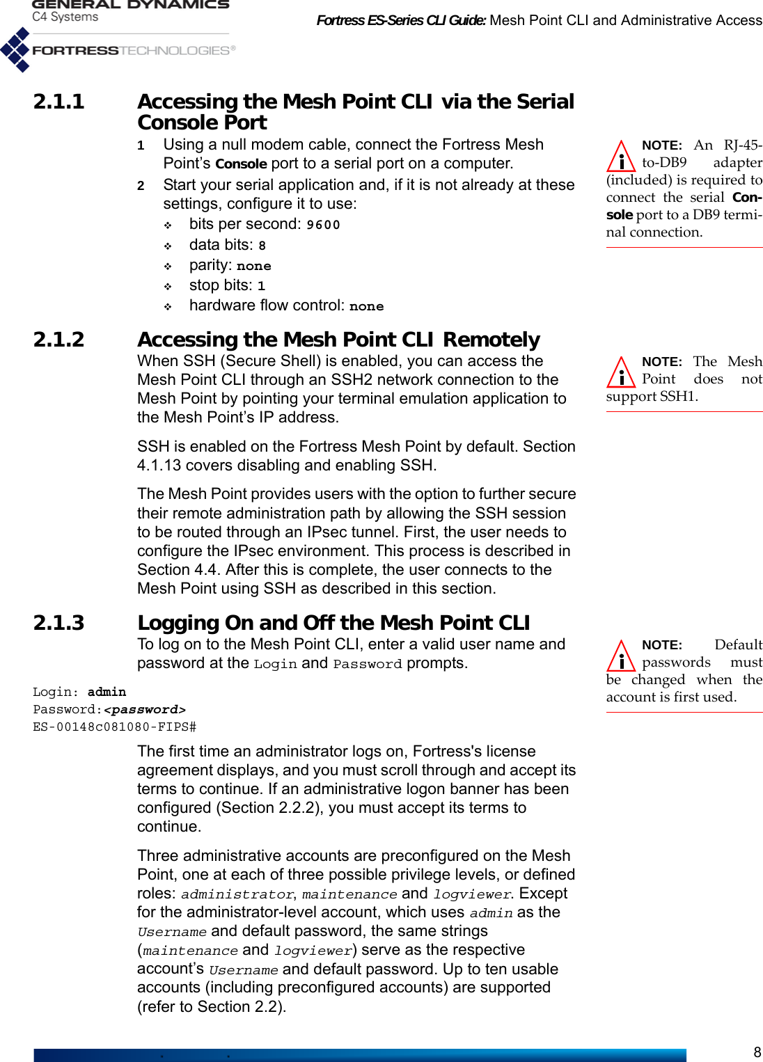 Fortress ES-Series CLI Guide: Mesh Point CLI and Administrative Access82.1.1 Accessing the Mesh Point CLI via the Serial Console Port NOTE: An RJ-45-to-DB9 adapter(included) is required toconnect the serial Con-sole port to a DB9 termi-nal connection.1Using a null modem cable, connect the Fortress Mesh Point’s Console port to a serial port on a computer.2Start your serial application and, if it is not already at these settings, configure it to use:bits per second: 9600data bits: 8parity: nonestop bits: 1hardware flow control: none2.1.2 Accessing the Mesh Point CLI Remotely NOTE: The MeshPoint does notsupport SSH1.When SSH (Secure Shell) is enabled, you can access the Mesh Point CLI through an SSH2 network connection to the Mesh Point by pointing your terminal emulation application to the Mesh Point’s IP address.SSH is enabled on the Fortress Mesh Point by default. Section 4.1.13 covers disabling and enabling SSH.The Mesh Point provides users with the option to further secure their remote administration path by allowing the SSH session to be routed through an IPsec tunnel. First, the user needs to configure the IPsec environment. This process is described in Section 4.4. After this is complete, the user connects to the Mesh Point using SSH as described in this section. 2.1.3 Logging On and Off the Mesh Point CLI NOTE: Defaultpasswords mustbe changed when theaccount is first used.To log on to the Mesh Point CLI, enter a valid user name and password at the Login and Password prompts.Login: adminPassword:&lt;password&gt;ES-00148c081080-FIPS#The first time an administrator logs on, Fortress&apos;s license agreement displays, and you must scroll through and accept its terms to continue. If an administrative logon banner has been configured (Section 2.2.2), you must accept its terms to continue.Three administrative accounts are preconfigured on the Mesh Point, one at each of three possible privilege levels, or defined roles: administrator, maintenance and logviewer. Except for the administrator-level account, which uses admin as the Username and default password, the same strings (maintenance and logviewer) serve as the respective account’s Username and default password. Up to ten usable accounts (including preconfigured accounts) are supported (refer to Section 2.2).