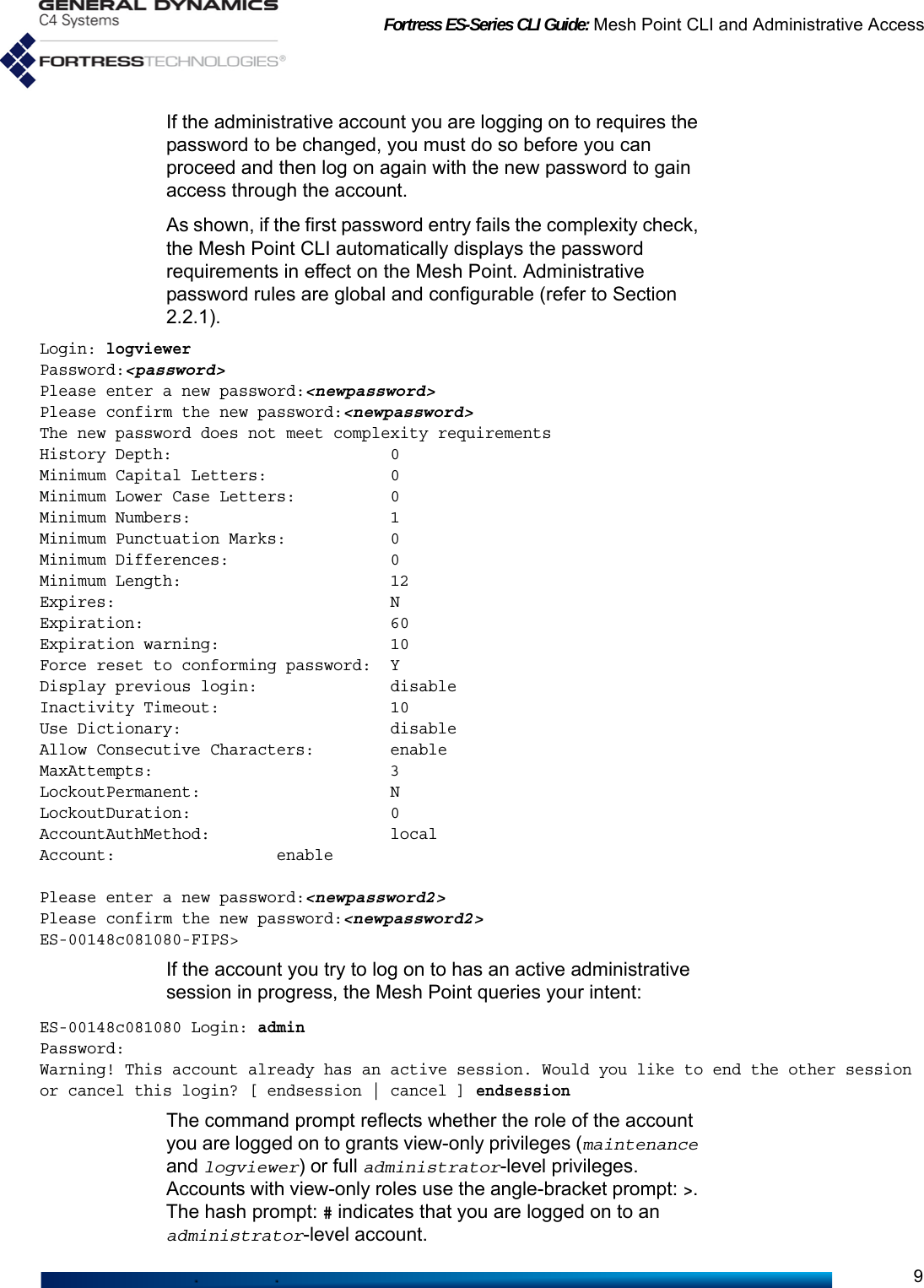 Fortress ES-Series CLI Guide: Mesh Point CLI and Administrative Access9If the administrative account you are logging on to requires the password to be changed, you must do so before you can proceed and then log on again with the new password to gain access through the account.As shown, if the first password entry fails the complexity check, the Mesh Point CLI automatically displays the password requirements in effect on the Mesh Point. Administrative password rules are global and configurable (refer to Section 2.2.1).Login: logviewerPassword:&lt;password&gt;Please enter a new password:&lt;newpassword&gt;Please confirm the new password:&lt;newpassword&gt;The new password does not meet complexity requirementsHistory Depth:                       0Minimum Capital Letters:             0Minimum Lower Case Letters:          0Minimum Numbers:                     1Minimum Punctuation Marks:           0Minimum Differences:                 0Minimum Length:                      12Expires:                             NExpiration:                          60Expiration warning:                  10Force reset to conforming password:  YDisplay previous login:              disableInactivity Timeout:                  10Use Dictionary:                      disableAllow Consecutive Characters:        enableMaxAttempts:                         3LockoutPermanent:                    NLockoutDuration:                     0AccountAuthMethod:                   localAccount:                 enablePlease enter a new password:&lt;newpassword2&gt;Please confirm the new password:&lt;newpassword2&gt;ES-00148c081080-FIPS&gt;If the account you try to log on to has an active administrative session in progress, the Mesh Point queries your intent:ES-00148c081080 Login: adminPassword:Warning! This account already has an active session. Would you like to end the other session or cancel this login? [ endsession | cancel ] endsessionThe command prompt reflects whether the role of the account you are logged on to grants view-only privileges (maintenance and logviewer) or full administrator-level privileges. Accounts with view-only roles use the angle-bracket prompt: &gt;. The hash prompt: # indicates that you are logged on to an administrator-level account.