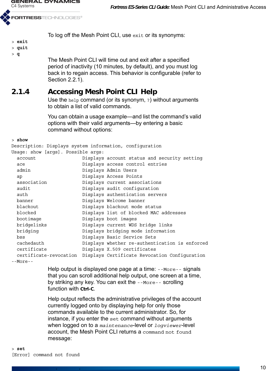 Fortress ES-Series CLI Guide: Mesh Point CLI and Administrative Access10To log off the Mesh Point CLI, use exit or its synonyms:&gt; exit&gt; quit&gt; qThe Mesh Point CLI will time out and exit after a specified period of inactivity (10 minutes, by default), and you must log back in to regain access. This behavior is configurable (refer to Section 2.2.1).2.1.4 Accessing Mesh Point CLI HelpUse the help command (or its synonym, ?) without arguments to obtain a list of valid commands.You can obtain a usage example—and list the command’s valid options with their valid arguments—by entering a basic command without options:&gt; showDescription: Displays system information, configurationUsage: show [args]. Possible args:  account                 Displays account status and security setting  ace                     Displays access control entries  admin                   Displays Admin Users  ap                      Displays Access Points  association             Displays current associations  audit                   Displays audit configuration  auth                    Displays authentication servers  banner                  Displays Welcome banner  blackout                Displays blackout mode status  blocked                 Displays list of blocked MAC addresses  bootimage               Displays boot images  bridgelinks             Displays current WDS bridge links  bridging                Displays bridging mode information  bss                     Displays Basic Service Sets  cachedauth              Displays whether re-authentication is enforced  certificate             Displays X.509 certificates  certificate-revocation  Displays Certificate Revocation Configuration--More-- Help output is displayed one page at a time: --More-- signals that you can scroll additional help output, one screen at a time, by striking any key. You can exit the --More-- scrolling function with Ctrl-C.Help output reflects the administrative privileges of the account currently logged onto by displaying help for only those commands available to the current administrator. So, for instance, if you enter the set command without arguments when logged on to a maintenance-level or logviewer-level account, the Mesh Point CLI returns a command not found message:&gt; set[Error] command not found