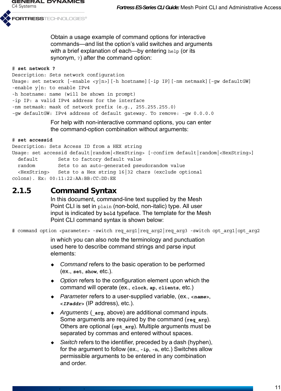 Fortress ES-Series CLI Guide: Mesh Point CLI and Administrative Access11Obtain a usage example of command options for interactive commands—and list the option’s valid switches and arguments with a brief explanation of each—by entering help (or its synonym, ?) after the command option: # set network ?Description: Sets network configurationUsage: set network [-enable &lt;y|n&gt;][-h hostname][-ip IP][-nm netmask][-gw defaultGW]-enable y|n: to enable IPv4-h hostname: name (will be shown in prompt)-ip IP: a valid IPv4 address for the interface-nm netmask: mask of network prefix (e.g., 255.255.255.0)-gw defaultGW: IPv4 address of default gateway. To remove: -gw 0.0.0.0For help with non-interactive command options, you can enter the command-option combination without arguments:# set accessidDescription: Sets Access ID from a HEX stringUsage: set accessid default|random|&lt;HexString&gt; [-confirm default|random|&lt;HexString&gt;]  default       Sets to factory default value  random        Sets to an auto-generated pseudorandom value  &lt;HexString&gt;   Sets to a Hex string 16|32 chars (exclude optional colons). Ex: 00:11:22:AA:BB:CC:DD:EE2.1.5 Command SyntaxIn this document, command-line text supplied by the Mesh Point CLI is set in plain (non-bold, non-italic) type. All user input is indicated by bold typeface. The template for the Mesh Point CLI command syntax is shown below:# command option &lt;parameter&gt; -switch req_arg1|req_arg2|req_arg3 -switch opt_arg1|opt_arg2in which you can also note the terminology and punctuation used here to describe command strings and parse input elements:Command refers to the basic operation to be performed (ex., set, show, etc.).Option refers to the configuration element upon which the command will operate (ex., clock, ap, clients, etc.)Parameter refers to a user-supplied variable, (ex., &lt;name&gt;, &lt;IPaddr&gt; (IP address), etc.). Arguments (_arg, above) are additional command inputs. Some arguments are required by the command (req_arg). Others are optional (opt_arg). Multiple arguments must be separated by commas and entered without spaces.Switch refers to the identifier, preceded by a dash (hyphen), for the argument to follow (ex., -ip, -n, etc.) Switches allow permissible arguments to be entered in any combination and order.